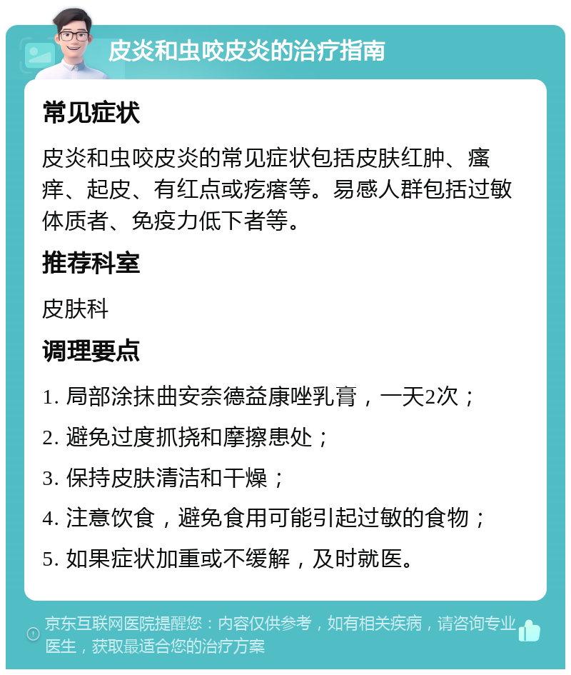 皮炎和虫咬皮炎的治疗指南 常见症状 皮炎和虫咬皮炎的常见症状包括皮肤红肿、瘙痒、起皮、有红点或疙瘩等。易感人群包括过敏体质者、免疫力低下者等。 推荐科室 皮肤科 调理要点 1. 局部涂抹曲安奈德益康唑乳膏，一天2次； 2. 避免过度抓挠和摩擦患处； 3. 保持皮肤清洁和干燥； 4. 注意饮食，避免食用可能引起过敏的食物； 5. 如果症状加重或不缓解，及时就医。