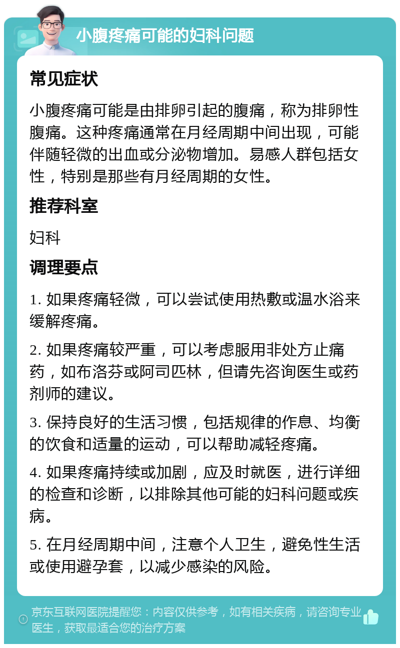 小腹疼痛可能的妇科问题 常见症状 小腹疼痛可能是由排卵引起的腹痛，称为排卵性腹痛。这种疼痛通常在月经周期中间出现，可能伴随轻微的出血或分泌物增加。易感人群包括女性，特别是那些有月经周期的女性。 推荐科室 妇科 调理要点 1. 如果疼痛轻微，可以尝试使用热敷或温水浴来缓解疼痛。 2. 如果疼痛较严重，可以考虑服用非处方止痛药，如布洛芬或阿司匹林，但请先咨询医生或药剂师的建议。 3. 保持良好的生活习惯，包括规律的作息、均衡的饮食和适量的运动，可以帮助减轻疼痛。 4. 如果疼痛持续或加剧，应及时就医，进行详细的检查和诊断，以排除其他可能的妇科问题或疾病。 5. 在月经周期中间，注意个人卫生，避免性生活或使用避孕套，以减少感染的风险。