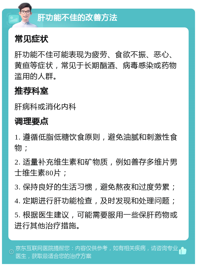 肝功能不佳的改善方法 常见症状 肝功能不佳可能表现为疲劳、食欲不振、恶心、黄疸等症状，常见于长期酗酒、病毒感染或药物滥用的人群。 推荐科室 肝病科或消化内科 调理要点 1. 遵循低脂低糖饮食原则，避免油腻和刺激性食物； 2. 适量补充维生素和矿物质，例如善存多维片男士维生素80片； 3. 保持良好的生活习惯，避免熬夜和过度劳累； 4. 定期进行肝功能检查，及时发现和处理问题； 5. 根据医生建议，可能需要服用一些保肝药物或进行其他治疗措施。