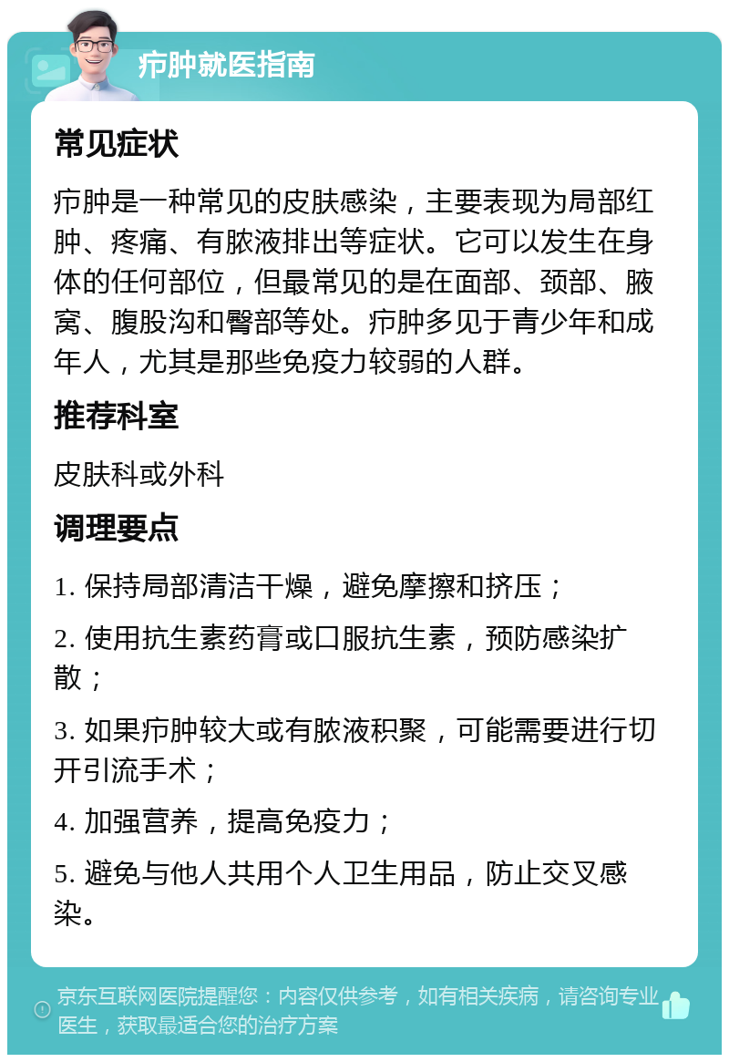 疖肿就医指南 常见症状 疖肿是一种常见的皮肤感染，主要表现为局部红肿、疼痛、有脓液排出等症状。它可以发生在身体的任何部位，但最常见的是在面部、颈部、腋窝、腹股沟和臀部等处。疖肿多见于青少年和成年人，尤其是那些免疫力较弱的人群。 推荐科室 皮肤科或外科 调理要点 1. 保持局部清洁干燥，避免摩擦和挤压； 2. 使用抗生素药膏或口服抗生素，预防感染扩散； 3. 如果疖肿较大或有脓液积聚，可能需要进行切开引流手术； 4. 加强营养，提高免疫力； 5. 避免与他人共用个人卫生用品，防止交叉感染。