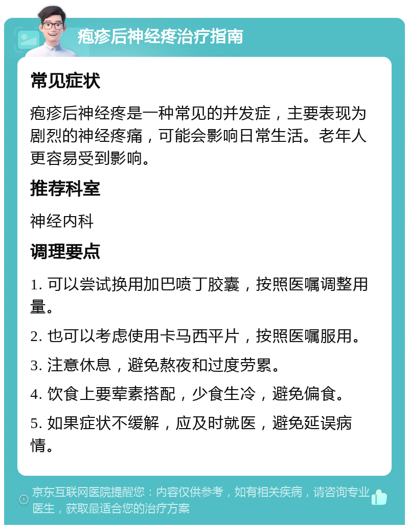 疱疹后神经疼治疗指南 常见症状 疱疹后神经疼是一种常见的并发症，主要表现为剧烈的神经疼痛，可能会影响日常生活。老年人更容易受到影响。 推荐科室 神经内科 调理要点 1. 可以尝试换用加巴喷丁胶囊，按照医嘱调整用量。 2. 也可以考虑使用卡马西平片，按照医嘱服用。 3. 注意休息，避免熬夜和过度劳累。 4. 饮食上要荤素搭配，少食生冷，避免偏食。 5. 如果症状不缓解，应及时就医，避免延误病情。