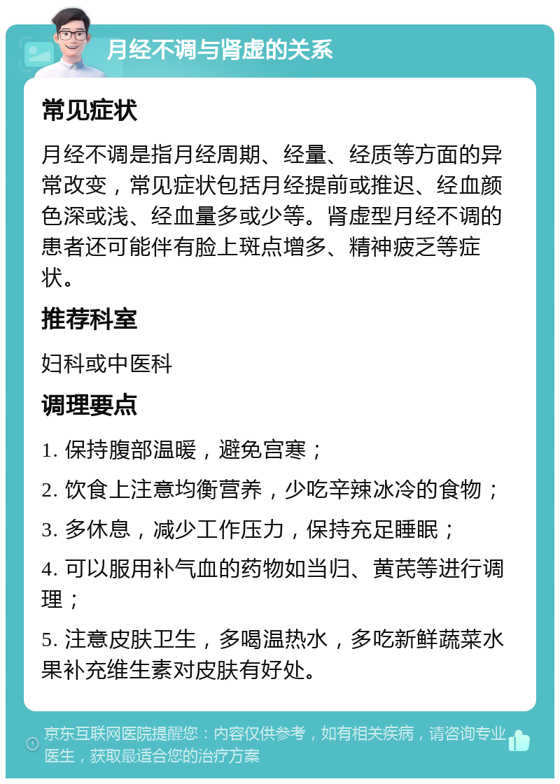 月经不调与肾虚的关系 常见症状 月经不调是指月经周期、经量、经质等方面的异常改变，常见症状包括月经提前或推迟、经血颜色深或浅、经血量多或少等。肾虚型月经不调的患者还可能伴有脸上斑点增多、精神疲乏等症状。 推荐科室 妇科或中医科 调理要点 1. 保持腹部温暖，避免宫寒； 2. 饮食上注意均衡营养，少吃辛辣冰冷的食物； 3. 多休息，减少工作压力，保持充足睡眠； 4. 可以服用补气血的药物如当归、黄芪等进行调理； 5. 注意皮肤卫生，多喝温热水，多吃新鲜蔬菜水果补充维生素对皮肤有好处。