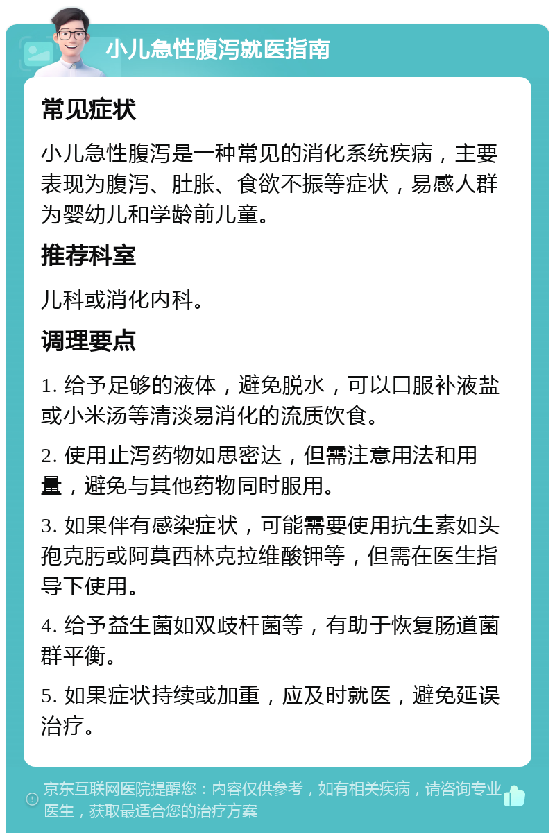 小儿急性腹泻就医指南 常见症状 小儿急性腹泻是一种常见的消化系统疾病，主要表现为腹泻、肚胀、食欲不振等症状，易感人群为婴幼儿和学龄前儿童。 推荐科室 儿科或消化内科。 调理要点 1. 给予足够的液体，避免脱水，可以口服补液盐或小米汤等清淡易消化的流质饮食。 2. 使用止泻药物如思密达，但需注意用法和用量，避免与其他药物同时服用。 3. 如果伴有感染症状，可能需要使用抗生素如头孢克肟或阿莫西林克拉维酸钾等，但需在医生指导下使用。 4. 给予益生菌如双歧杆菌等，有助于恢复肠道菌群平衡。 5. 如果症状持续或加重，应及时就医，避免延误治疗。