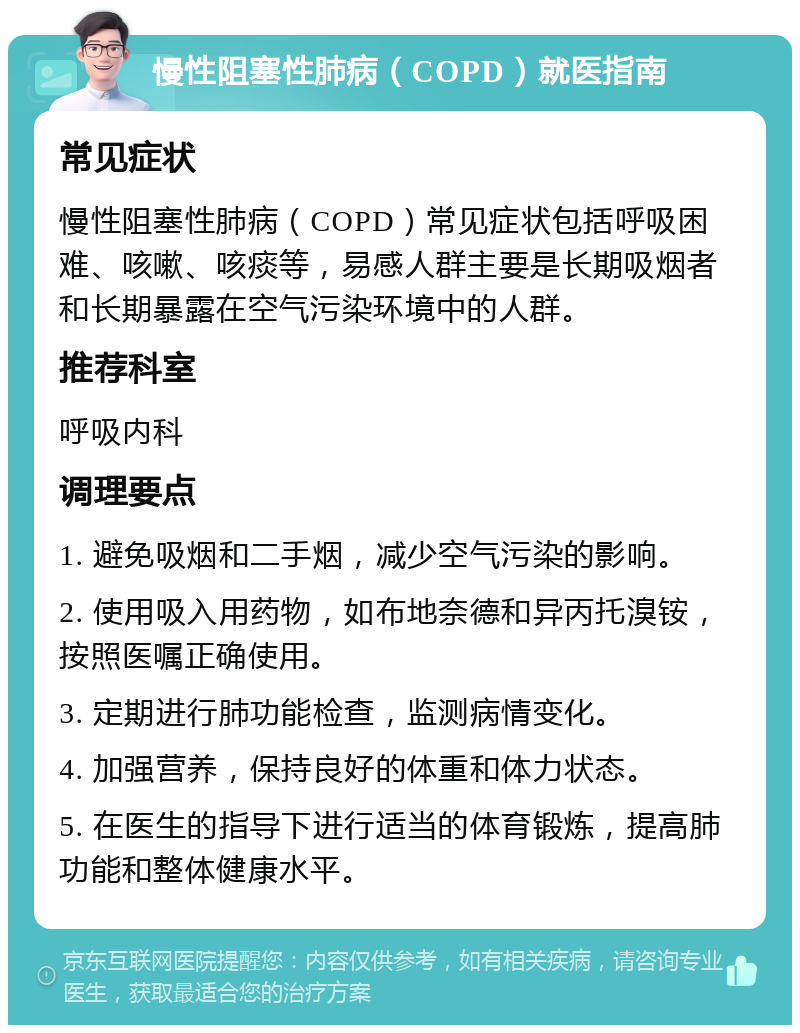 慢性阻塞性肺病（COPD）就医指南 常见症状 慢性阻塞性肺病（COPD）常见症状包括呼吸困难、咳嗽、咳痰等，易感人群主要是长期吸烟者和长期暴露在空气污染环境中的人群。 推荐科室 呼吸内科 调理要点 1. 避免吸烟和二手烟，减少空气污染的影响。 2. 使用吸入用药物，如布地奈德和异丙托溴铵，按照医嘱正确使用。 3. 定期进行肺功能检查，监测病情变化。 4. 加强营养，保持良好的体重和体力状态。 5. 在医生的指导下进行适当的体育锻炼，提高肺功能和整体健康水平。