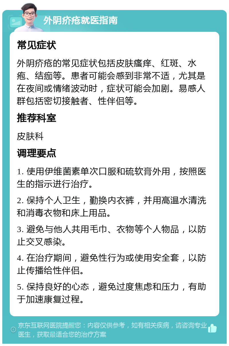 外阴疥疮就医指南 常见症状 外阴疥疮的常见症状包括皮肤瘙痒、红斑、水疱、结痂等。患者可能会感到非常不适，尤其是在夜间或情绪波动时，症状可能会加剧。易感人群包括密切接触者、性伴侣等。 推荐科室 皮肤科 调理要点 1. 使用伊维菌素单次口服和硫软膏外用，按照医生的指示进行治疗。 2. 保持个人卫生，勤换内衣裤，并用高温水清洗和消毒衣物和床上用品。 3. 避免与他人共用毛巾、衣物等个人物品，以防止交叉感染。 4. 在治疗期间，避免性行为或使用安全套，以防止传播给性伴侣。 5. 保持良好的心态，避免过度焦虑和压力，有助于加速康复过程。