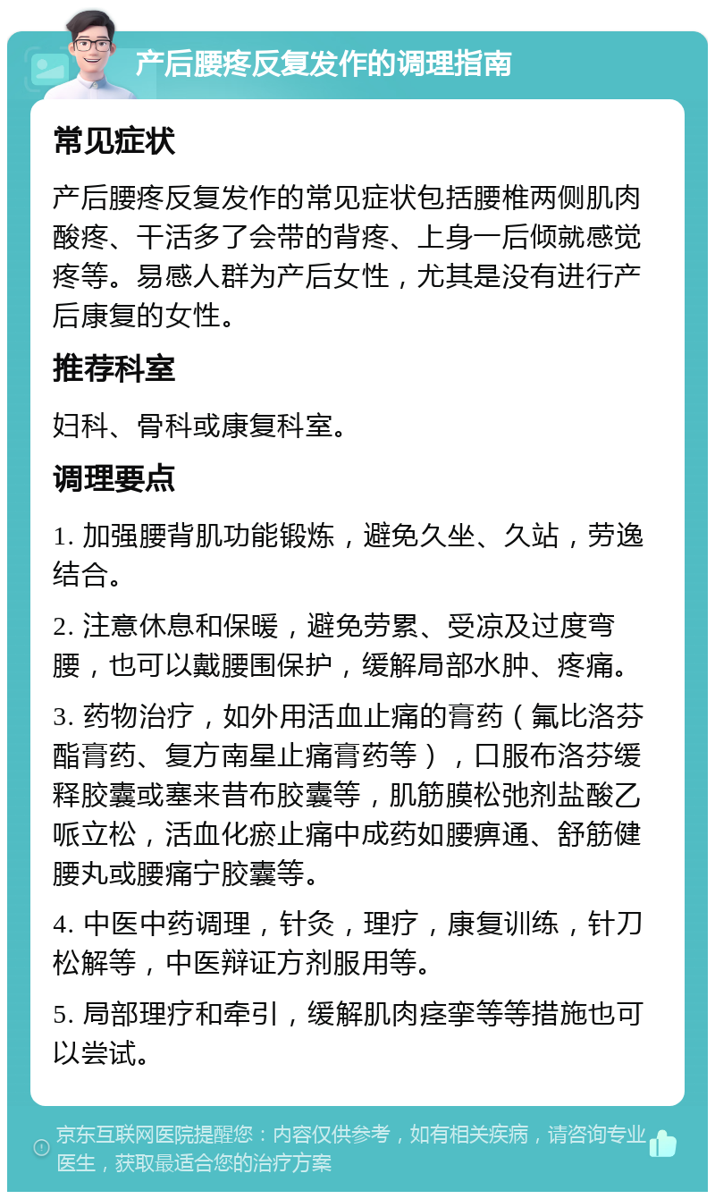 产后腰疼反复发作的调理指南 常见症状 产后腰疼反复发作的常见症状包括腰椎两侧肌肉酸疼、干活多了会带的背疼、上身一后倾就感觉疼等。易感人群为产后女性，尤其是没有进行产后康复的女性。 推荐科室 妇科、骨科或康复科室。 调理要点 1. 加强腰背肌功能锻炼，避免久坐、久站，劳逸结合。 2. 注意休息和保暖，避免劳累、受凉及过度弯腰，也可以戴腰围保护，缓解局部水肿、疼痛。 3. 药物治疗，如外用活血止痛的膏药（氟比洛芬酯膏药、复方南星止痛膏药等），口服布洛芬缓释胶囊或塞来昔布胶囊等，肌筋膜松弛剂盐酸乙哌立松，活血化瘀止痛中成药如腰痹通、舒筋健腰丸或腰痛宁胶囊等。 4. 中医中药调理，针灸，理疗，康复训练，针刀松解等，中医辩证方剂服用等。 5. 局部理疗和牵引，缓解肌肉痉挛等等措施也可以尝试。