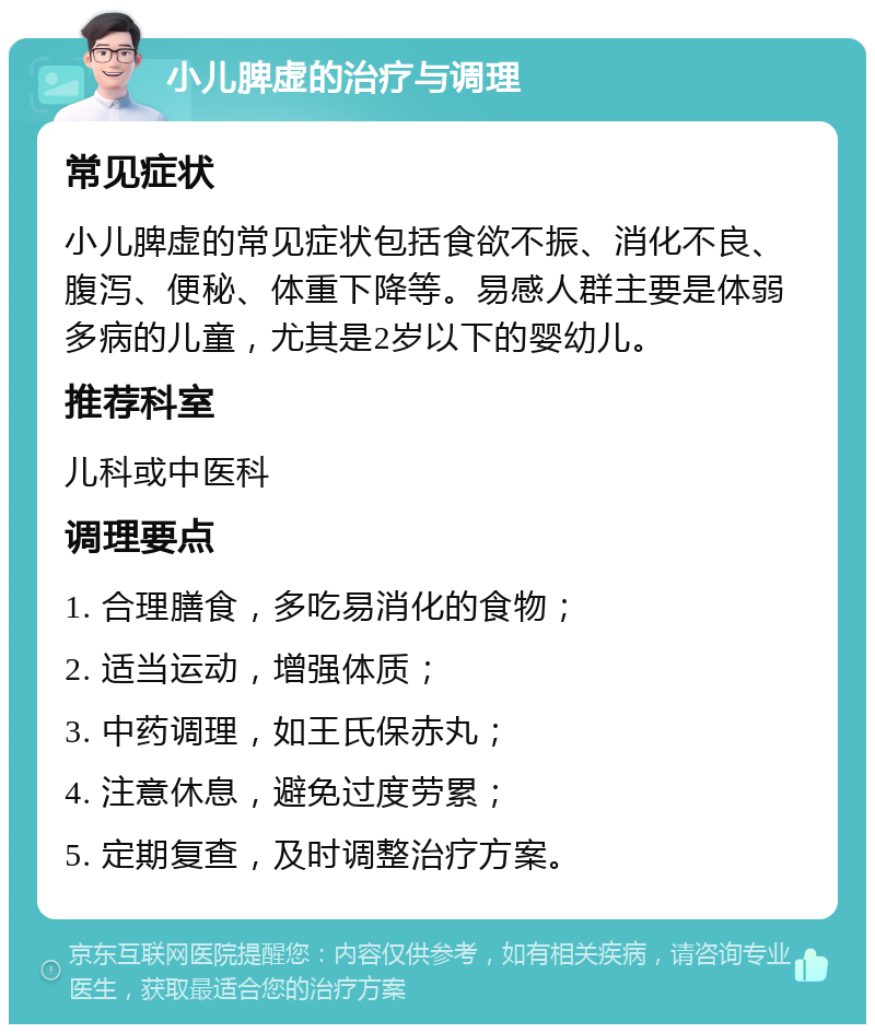 小儿脾虚的治疗与调理 常见症状 小儿脾虚的常见症状包括食欲不振、消化不良、腹泻、便秘、体重下降等。易感人群主要是体弱多病的儿童，尤其是2岁以下的婴幼儿。 推荐科室 儿科或中医科 调理要点 1. 合理膳食，多吃易消化的食物； 2. 适当运动，增强体质； 3. 中药调理，如王氏保赤丸； 4. 注意休息，避免过度劳累； 5. 定期复查，及时调整治疗方案。