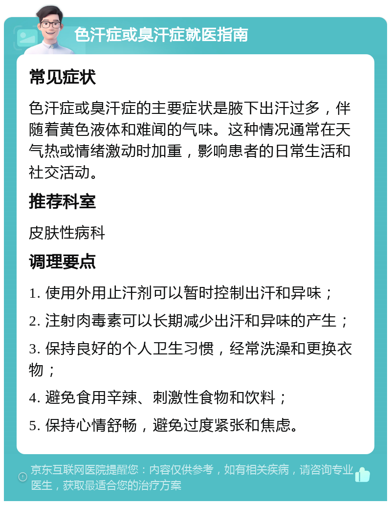 色汗症或臭汗症就医指南 常见症状 色汗症或臭汗症的主要症状是腋下出汗过多，伴随着黄色液体和难闻的气味。这种情况通常在天气热或情绪激动时加重，影响患者的日常生活和社交活动。 推荐科室 皮肤性病科 调理要点 1. 使用外用止汗剂可以暂时控制出汗和异味； 2. 注射肉毒素可以长期减少出汗和异味的产生； 3. 保持良好的个人卫生习惯，经常洗澡和更换衣物； 4. 避免食用辛辣、刺激性食物和饮料； 5. 保持心情舒畅，避免过度紧张和焦虑。