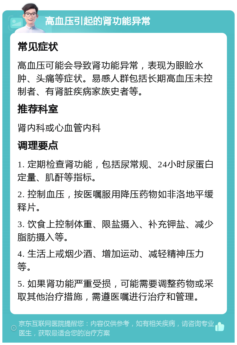 高血压引起的肾功能异常 常见症状 高血压可能会导致肾功能异常，表现为眼睑水肿、头痛等症状。易感人群包括长期高血压未控制者、有肾脏疾病家族史者等。 推荐科室 肾内科或心血管内科 调理要点 1. 定期检查肾功能，包括尿常规、24小时尿蛋白定量、肌酐等指标。 2. 控制血压，按医嘱服用降压药物如非洛地平缓释片。 3. 饮食上控制体重、限盐摄入、补充钾盐、减少脂肪摄入等。 4. 生活上戒烟少酒、增加运动、减轻精神压力等。 5. 如果肾功能严重受损，可能需要调整药物或采取其他治疗措施，需遵医嘱进行治疗和管理。