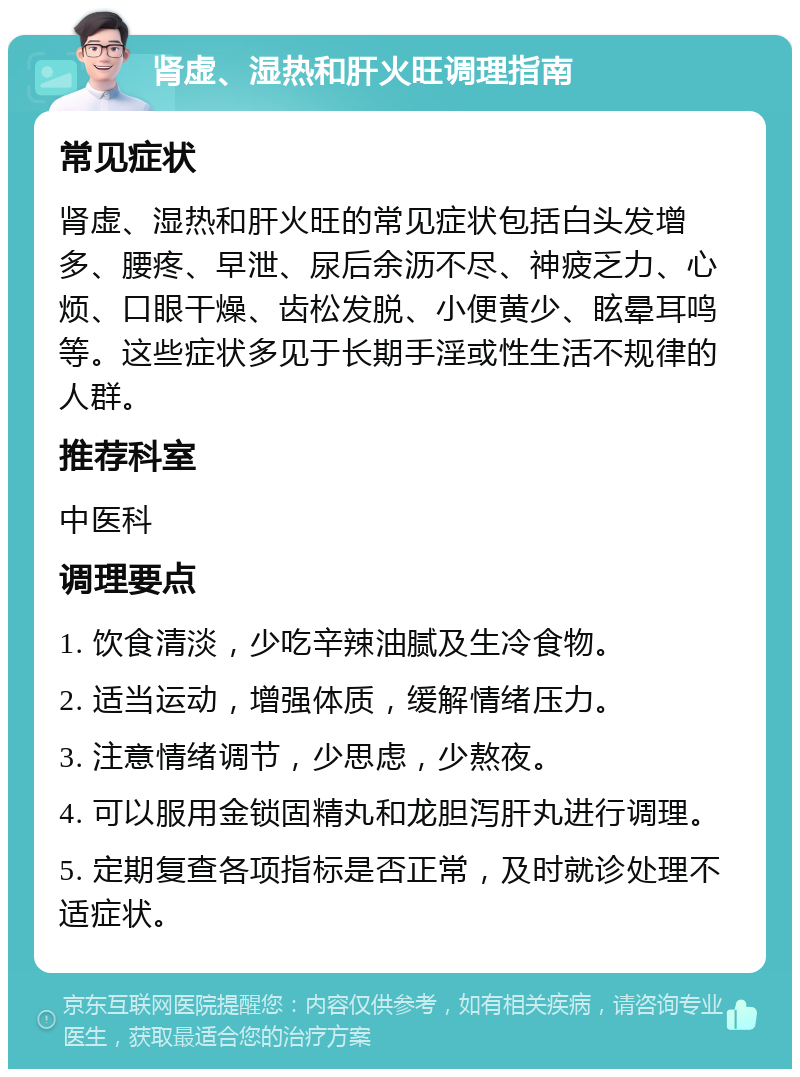 肾虚、湿热和肝火旺调理指南 常见症状 肾虚、湿热和肝火旺的常见症状包括白头发增多、腰疼、早泄、尿后余沥不尽、神疲乏力、心烦、口眼干燥、齿松发脱、小便黄少、眩晕耳鸣等。这些症状多见于长期手淫或性生活不规律的人群。 推荐科室 中医科 调理要点 1. 饮食清淡，少吃辛辣油腻及生冷食物。 2. 适当运动，增强体质，缓解情绪压力。 3. 注意情绪调节，少思虑，少熬夜。 4. 可以服用金锁固精丸和龙胆泻肝丸进行调理。 5. 定期复查各项指标是否正常，及时就诊处理不适症状。