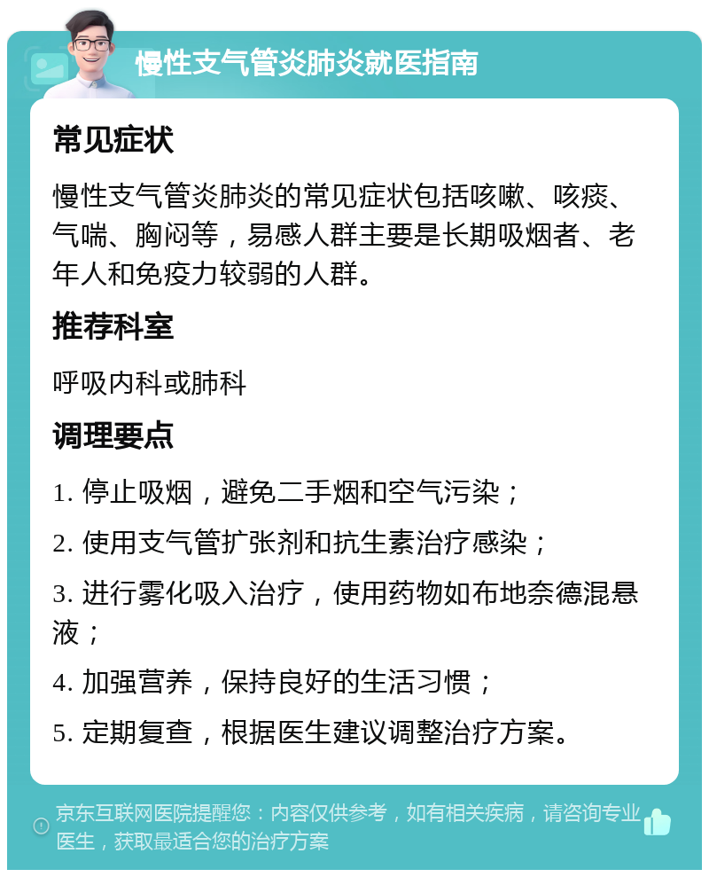 慢性支气管炎肺炎就医指南 常见症状 慢性支气管炎肺炎的常见症状包括咳嗽、咳痰、气喘、胸闷等，易感人群主要是长期吸烟者、老年人和免疫力较弱的人群。 推荐科室 呼吸内科或肺科 调理要点 1. 停止吸烟，避免二手烟和空气污染； 2. 使用支气管扩张剂和抗生素治疗感染； 3. 进行雾化吸入治疗，使用药物如布地奈德混悬液； 4. 加强营养，保持良好的生活习惯； 5. 定期复查，根据医生建议调整治疗方案。