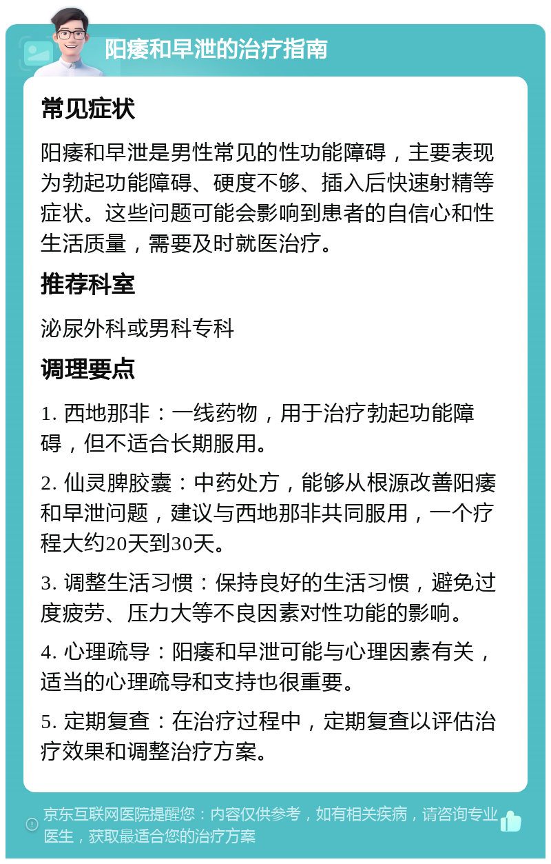 阳痿和早泄的治疗指南 常见症状 阳痿和早泄是男性常见的性功能障碍，主要表现为勃起功能障碍、硬度不够、插入后快速射精等症状。这些问题可能会影响到患者的自信心和性生活质量，需要及时就医治疗。 推荐科室 泌尿外科或男科专科 调理要点 1. 西地那非：一线药物，用于治疗勃起功能障碍，但不适合长期服用。 2. 仙灵脾胶囊：中药处方，能够从根源改善阳痿和早泄问题，建议与西地那非共同服用，一个疗程大约20天到30天。 3. 调整生活习惯：保持良好的生活习惯，避免过度疲劳、压力大等不良因素对性功能的影响。 4. 心理疏导：阳痿和早泄可能与心理因素有关，适当的心理疏导和支持也很重要。 5. 定期复查：在治疗过程中，定期复查以评估治疗效果和调整治疗方案。