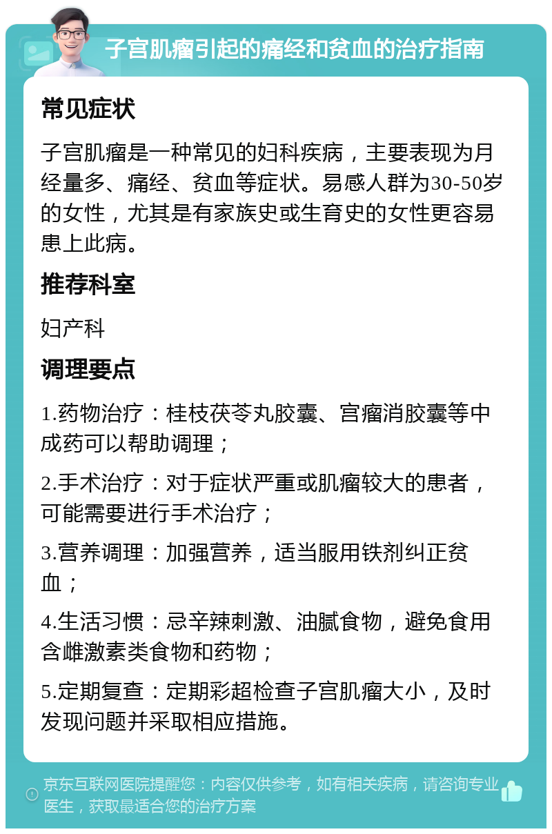 子宫肌瘤引起的痛经和贫血的治疗指南 常见症状 子宫肌瘤是一种常见的妇科疾病，主要表现为月经量多、痛经、贫血等症状。易感人群为30-50岁的女性，尤其是有家族史或生育史的女性更容易患上此病。 推荐科室 妇产科 调理要点 1.药物治疗：桂枝茯苓丸胶囊、宫瘤消胶囊等中成药可以帮助调理； 2.手术治疗：对于症状严重或肌瘤较大的患者，可能需要进行手术治疗； 3.营养调理：加强营养，适当服用铁剂纠正贫血； 4.生活习惯：忌辛辣刺激、油腻食物，避免食用含雌激素类食物和药物； 5.定期复查：定期彩超检查子宫肌瘤大小，及时发现问题并采取相应措施。