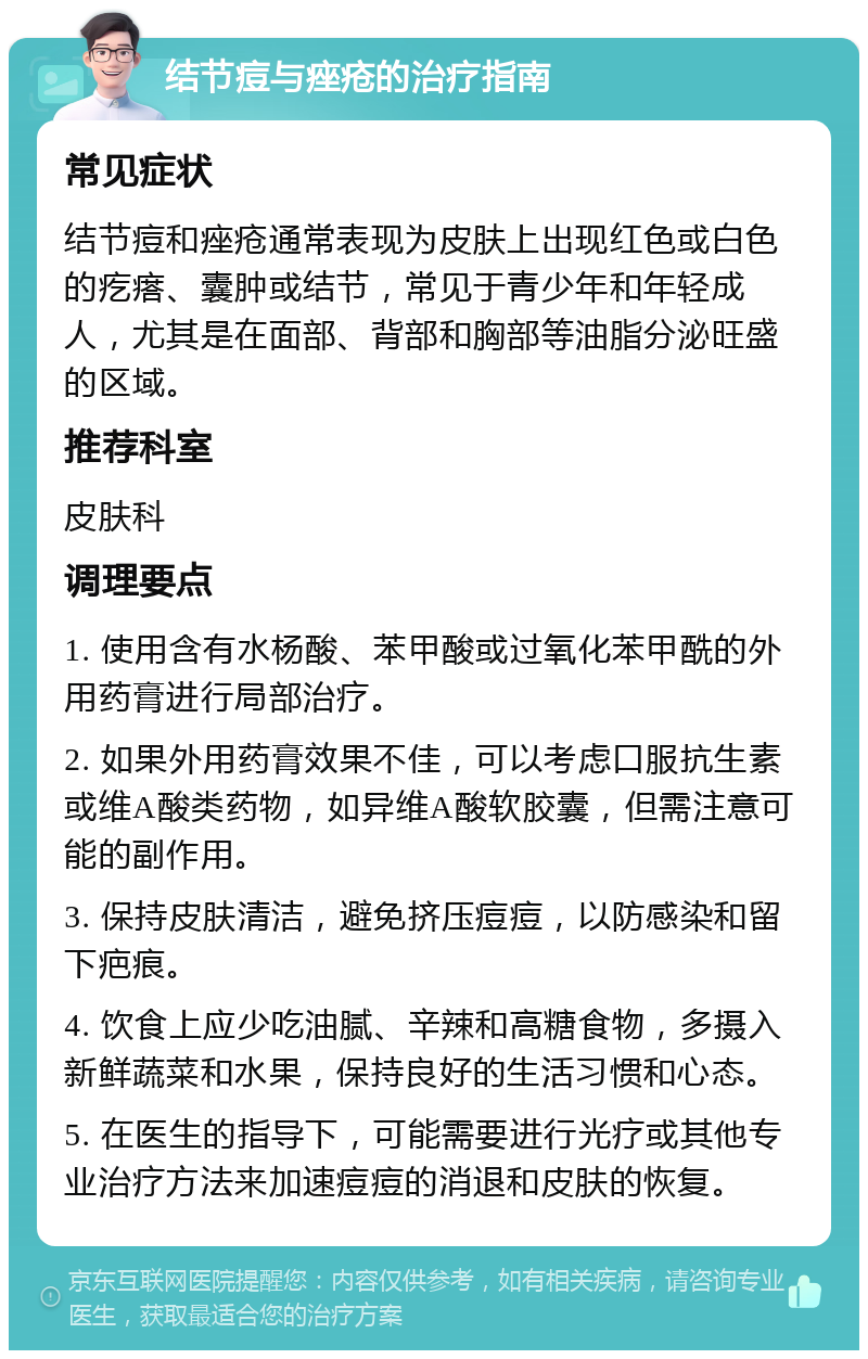 结节痘与痤疮的治疗指南 常见症状 结节痘和痤疮通常表现为皮肤上出现红色或白色的疙瘩、囊肿或结节，常见于青少年和年轻成人，尤其是在面部、背部和胸部等油脂分泌旺盛的区域。 推荐科室 皮肤科 调理要点 1. 使用含有水杨酸、苯甲酸或过氧化苯甲酰的外用药膏进行局部治疗。 2. 如果外用药膏效果不佳，可以考虑口服抗生素或维A酸类药物，如异维A酸软胶囊，但需注意可能的副作用。 3. 保持皮肤清洁，避免挤压痘痘，以防感染和留下疤痕。 4. 饮食上应少吃油腻、辛辣和高糖食物，多摄入新鲜蔬菜和水果，保持良好的生活习惯和心态。 5. 在医生的指导下，可能需要进行光疗或其他专业治疗方法来加速痘痘的消退和皮肤的恢复。