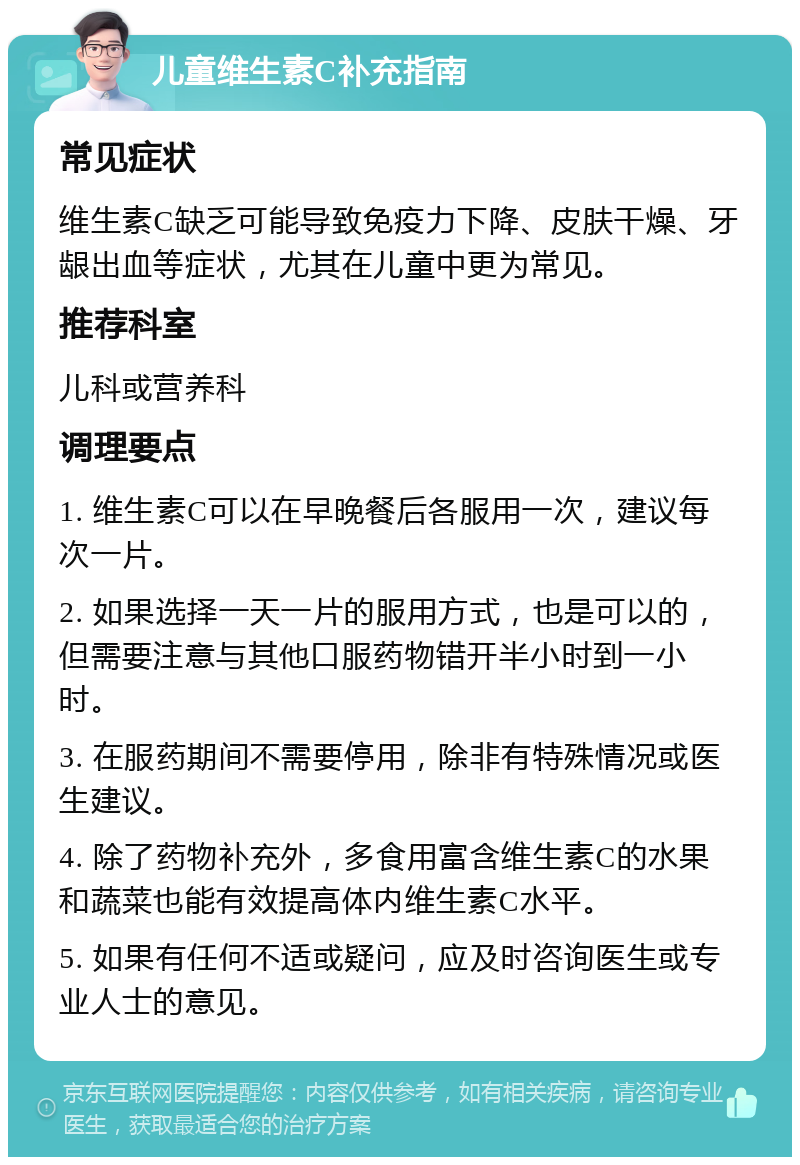 儿童维生素C补充指南 常见症状 维生素C缺乏可能导致免疫力下降、皮肤干燥、牙龈出血等症状，尤其在儿童中更为常见。 推荐科室 儿科或营养科 调理要点 1. 维生素C可以在早晚餐后各服用一次，建议每次一片。 2. 如果选择一天一片的服用方式，也是可以的，但需要注意与其他口服药物错开半小时到一小时。 3. 在服药期间不需要停用，除非有特殊情况或医生建议。 4. 除了药物补充外，多食用富含维生素C的水果和蔬菜也能有效提高体内维生素C水平。 5. 如果有任何不适或疑问，应及时咨询医生或专业人士的意见。