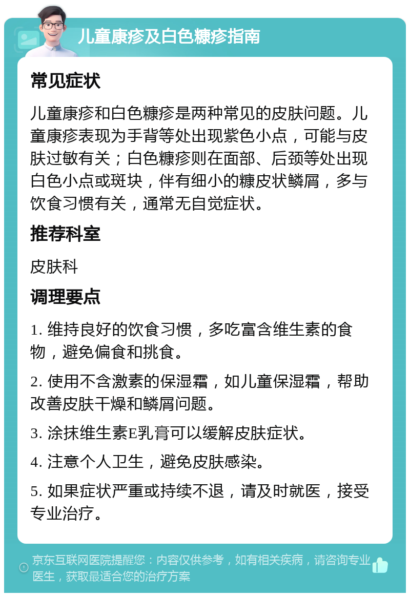 儿童康疹及白色糠疹指南 常见症状 儿童康疹和白色糠疹是两种常见的皮肤问题。儿童康疹表现为手背等处出现紫色小点，可能与皮肤过敏有关；白色糠疹则在面部、后颈等处出现白色小点或斑块，伴有细小的糠皮状鳞屑，多与饮食习惯有关，通常无自觉症状。 推荐科室 皮肤科 调理要点 1. 维持良好的饮食习惯，多吃富含维生素的食物，避免偏食和挑食。 2. 使用不含激素的保湿霜，如儿童保湿霜，帮助改善皮肤干燥和鳞屑问题。 3. 涂抹维生素E乳膏可以缓解皮肤症状。 4. 注意个人卫生，避免皮肤感染。 5. 如果症状严重或持续不退，请及时就医，接受专业治疗。