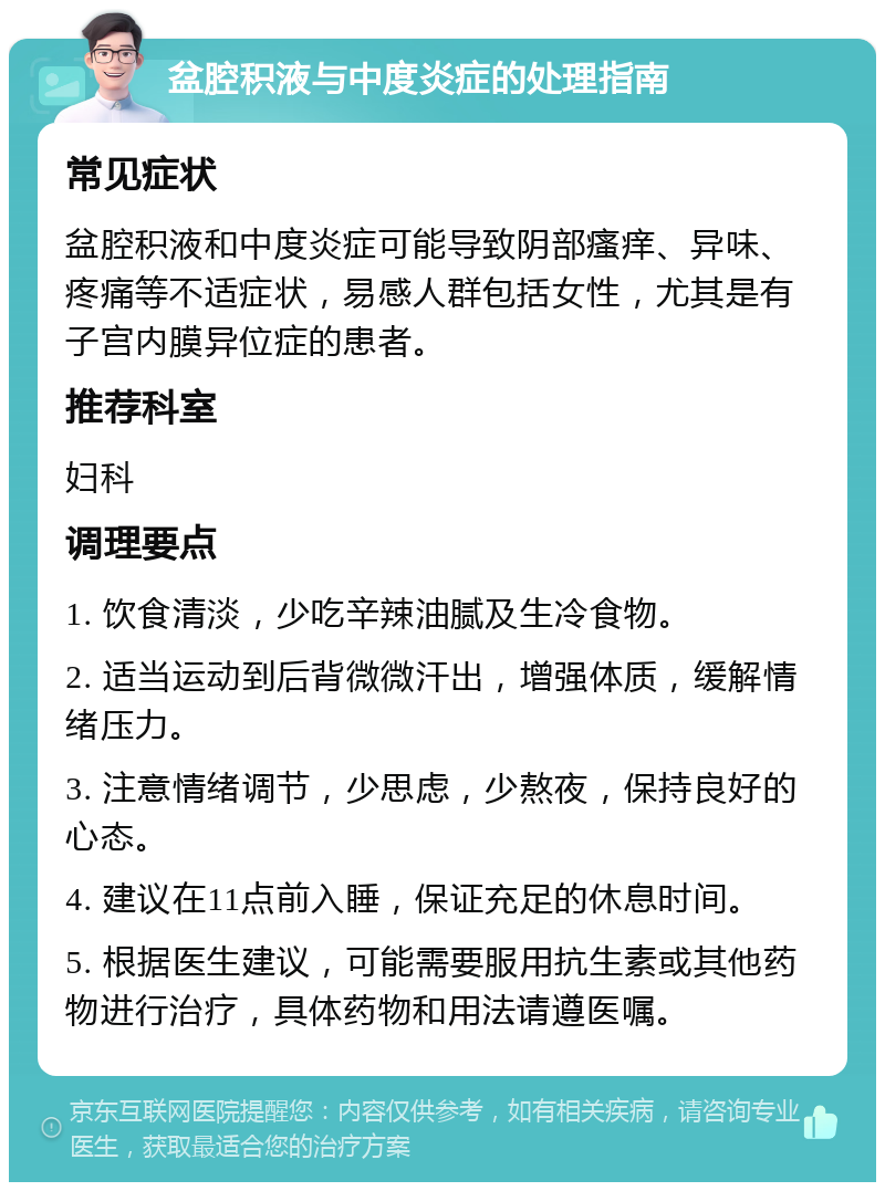 盆腔积液与中度炎症的处理指南 常见症状 盆腔积液和中度炎症可能导致阴部瘙痒、异味、疼痛等不适症状，易感人群包括女性，尤其是有子宫内膜异位症的患者。 推荐科室 妇科 调理要点 1. 饮食清淡，少吃辛辣油腻及生冷食物。 2. 适当运动到后背微微汗出，增强体质，缓解情绪压力。 3. 注意情绪调节，少思虑，少熬夜，保持良好的心态。 4. 建议在11点前入睡，保证充足的休息时间。 5. 根据医生建议，可能需要服用抗生素或其他药物进行治疗，具体药物和用法请遵医嘱。