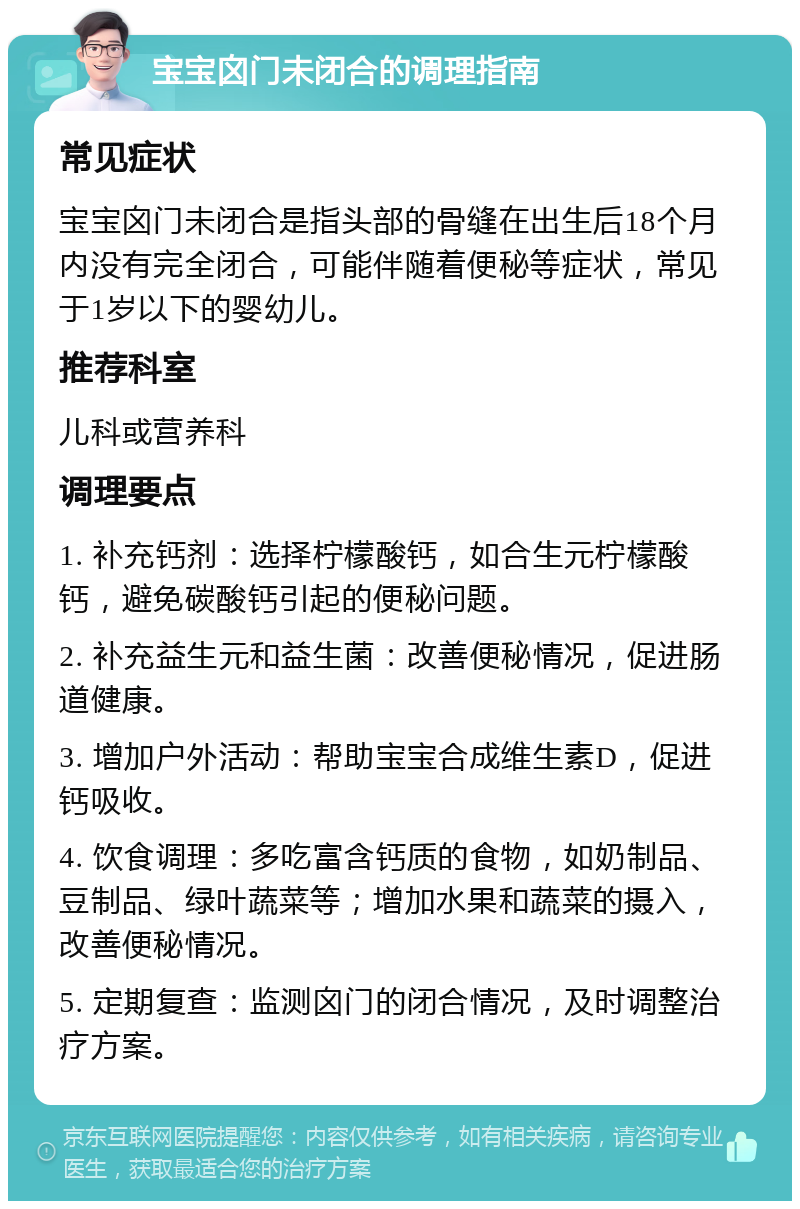 宝宝囟门未闭合的调理指南 常见症状 宝宝囟门未闭合是指头部的骨缝在出生后18个月内没有完全闭合，可能伴随着便秘等症状，常见于1岁以下的婴幼儿。 推荐科室 儿科或营养科 调理要点 1. 补充钙剂：选择柠檬酸钙，如合生元柠檬酸钙，避免碳酸钙引起的便秘问题。 2. 补充益生元和益生菌：改善便秘情况，促进肠道健康。 3. 增加户外活动：帮助宝宝合成维生素D，促进钙吸收。 4. 饮食调理：多吃富含钙质的食物，如奶制品、豆制品、绿叶蔬菜等；增加水果和蔬菜的摄入，改善便秘情况。 5. 定期复查：监测囟门的闭合情况，及时调整治疗方案。