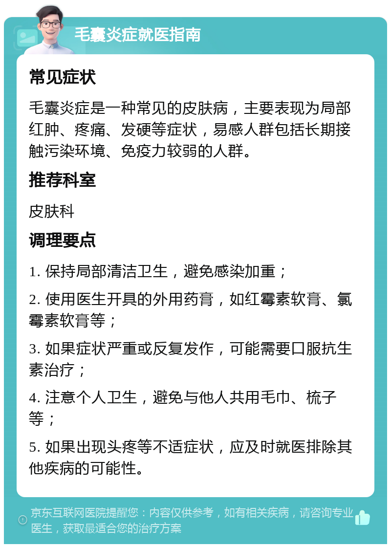 毛囊炎症就医指南 常见症状 毛囊炎症是一种常见的皮肤病，主要表现为局部红肿、疼痛、发硬等症状，易感人群包括长期接触污染环境、免疫力较弱的人群。 推荐科室 皮肤科 调理要点 1. 保持局部清洁卫生，避免感染加重； 2. 使用医生开具的外用药膏，如红霉素软膏、氯霉素软膏等； 3. 如果症状严重或反复发作，可能需要口服抗生素治疗； 4. 注意个人卫生，避免与他人共用毛巾、梳子等； 5. 如果出现头疼等不适症状，应及时就医排除其他疾病的可能性。