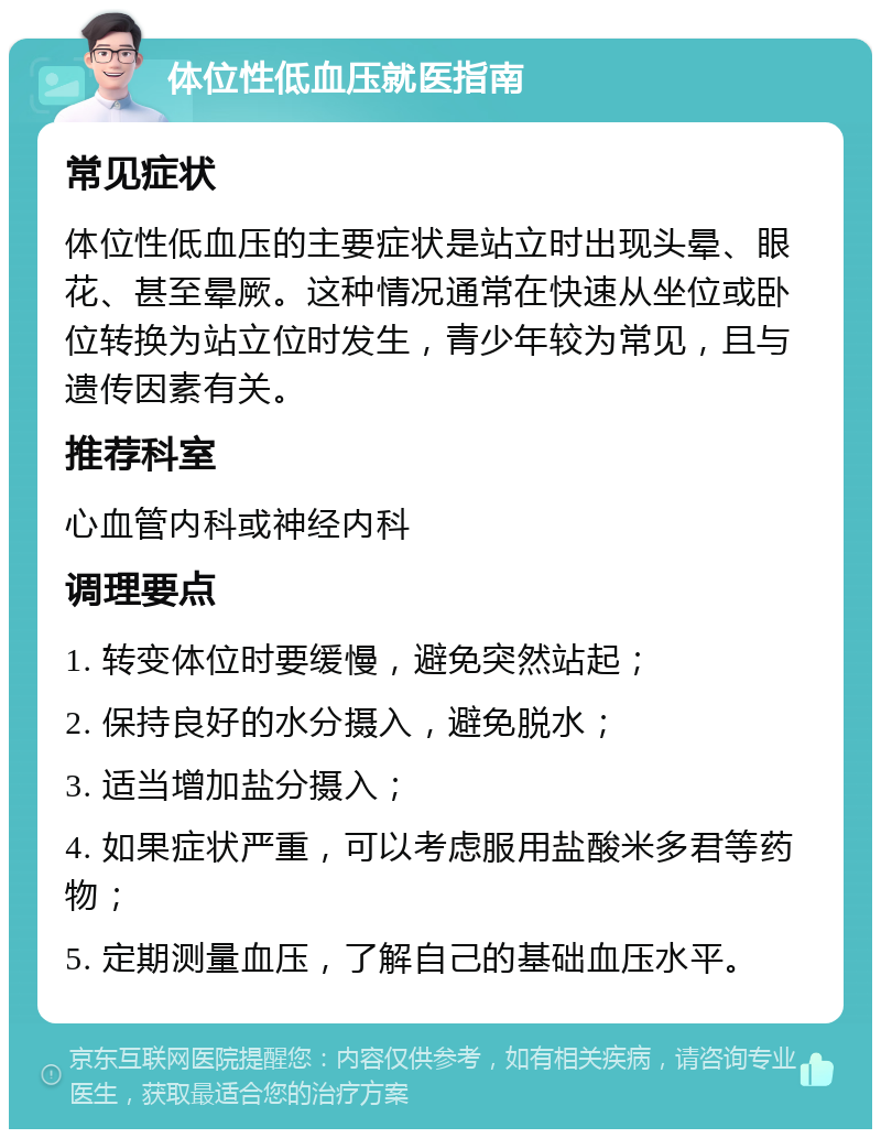 体位性低血压就医指南 常见症状 体位性低血压的主要症状是站立时出现头晕、眼花、甚至晕厥。这种情况通常在快速从坐位或卧位转换为站立位时发生，青少年较为常见，且与遗传因素有关。 推荐科室 心血管内科或神经内科 调理要点 1. 转变体位时要缓慢，避免突然站起； 2. 保持良好的水分摄入，避免脱水； 3. 适当增加盐分摄入； 4. 如果症状严重，可以考虑服用盐酸米多君等药物； 5. 定期测量血压，了解自己的基础血压水平。