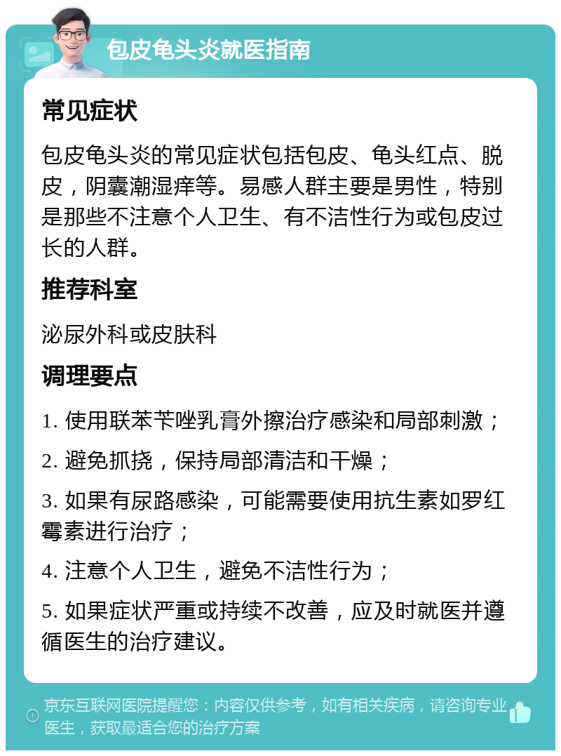 包皮龟头炎就医指南 常见症状 包皮龟头炎的常见症状包括包皮、龟头红点、脱皮，阴囊潮湿痒等。易感人群主要是男性，特别是那些不注意个人卫生、有不洁性行为或包皮过长的人群。 推荐科室 泌尿外科或皮肤科 调理要点 1. 使用联苯苄唑乳膏外擦治疗感染和局部刺激； 2. 避免抓挠，保持局部清洁和干燥； 3. 如果有尿路感染，可能需要使用抗生素如罗红霉素进行治疗； 4. 注意个人卫生，避免不洁性行为； 5. 如果症状严重或持续不改善，应及时就医并遵循医生的治疗建议。