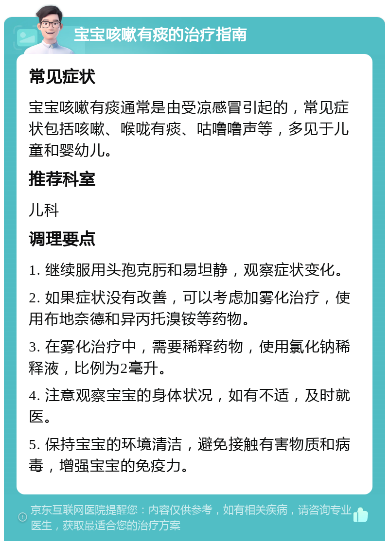 宝宝咳嗽有痰的治疗指南 常见症状 宝宝咳嗽有痰通常是由受凉感冒引起的，常见症状包括咳嗽、喉咙有痰、咕噜噜声等，多见于儿童和婴幼儿。 推荐科室 儿科 调理要点 1. 继续服用头孢克肟和易坦静，观察症状变化。 2. 如果症状没有改善，可以考虑加雾化治疗，使用布地奈德和异丙托溴铵等药物。 3. 在雾化治疗中，需要稀释药物，使用氯化钠稀释液，比例为2毫升。 4. 注意观察宝宝的身体状况，如有不适，及时就医。 5. 保持宝宝的环境清洁，避免接触有害物质和病毒，增强宝宝的免疫力。