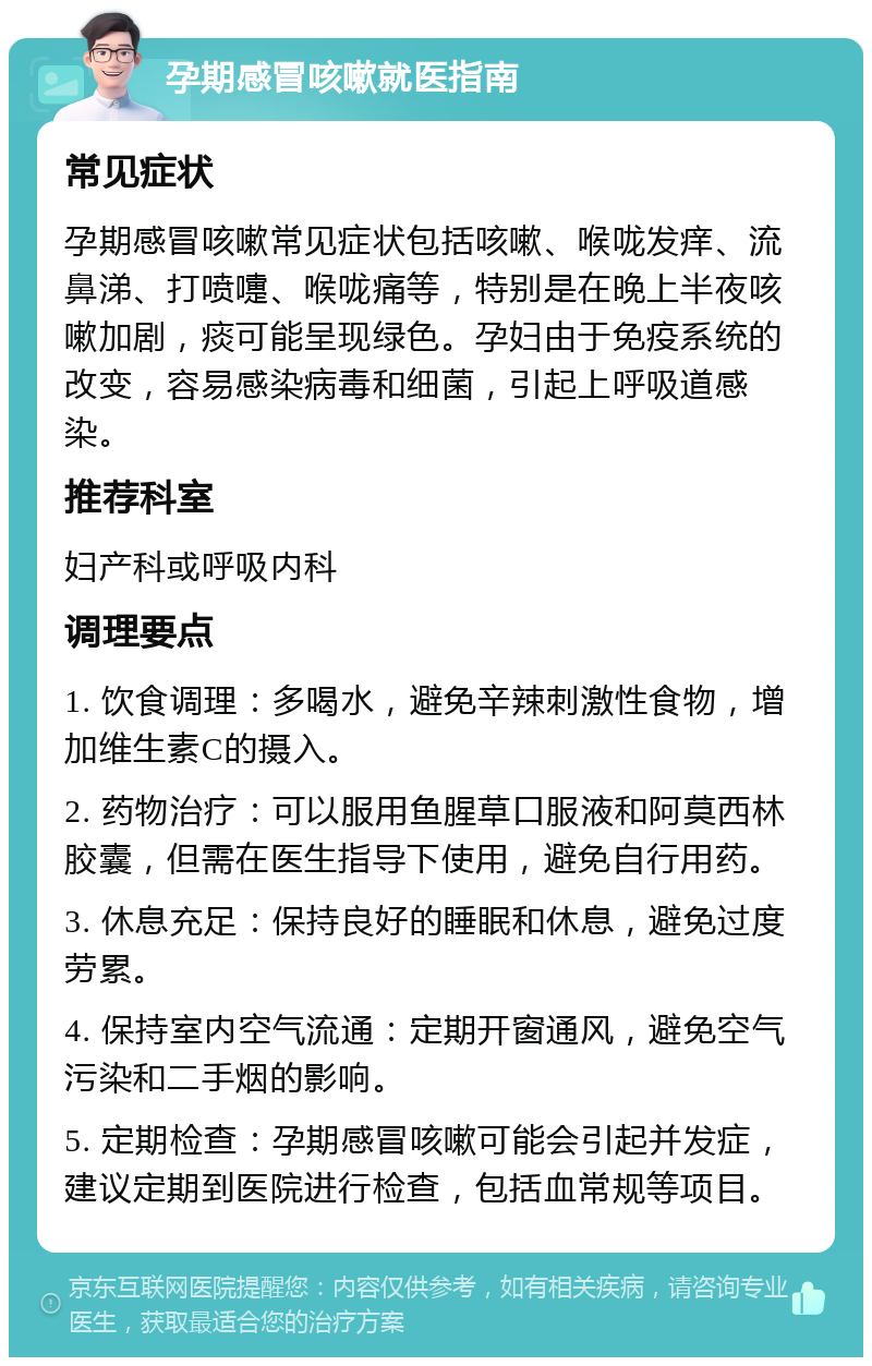 孕期感冒咳嗽就医指南 常见症状 孕期感冒咳嗽常见症状包括咳嗽、喉咙发痒、流鼻涕、打喷嚏、喉咙痛等，特别是在晚上半夜咳嗽加剧，痰可能呈现绿色。孕妇由于免疫系统的改变，容易感染病毒和细菌，引起上呼吸道感染。 推荐科室 妇产科或呼吸内科 调理要点 1. 饮食调理：多喝水，避免辛辣刺激性食物，增加维生素C的摄入。 2. 药物治疗：可以服用鱼腥草口服液和阿莫西林胶囊，但需在医生指导下使用，避免自行用药。 3. 休息充足：保持良好的睡眠和休息，避免过度劳累。 4. 保持室内空气流通：定期开窗通风，避免空气污染和二手烟的影响。 5. 定期检查：孕期感冒咳嗽可能会引起并发症，建议定期到医院进行检查，包括血常规等项目。