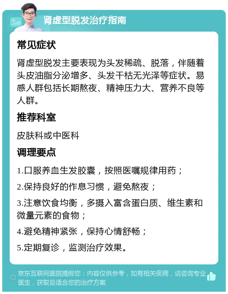 肾虚型脱发治疗指南 常见症状 肾虚型脱发主要表现为头发稀疏、脱落，伴随着头皮油脂分泌增多、头发干枯无光泽等症状。易感人群包括长期熬夜、精神压力大、营养不良等人群。 推荐科室 皮肤科或中医科 调理要点 1.口服养血生发胶囊，按照医嘱规律用药； 2.保持良好的作息习惯，避免熬夜； 3.注意饮食均衡，多摄入富含蛋白质、维生素和微量元素的食物； 4.避免精神紧张，保持心情舒畅； 5.定期复诊，监测治疗效果。