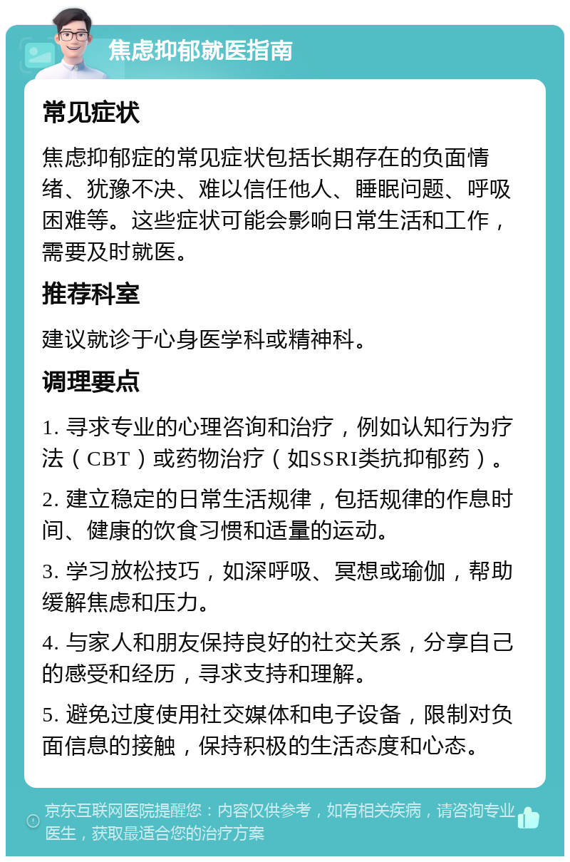 焦虑抑郁就医指南 常见症状 焦虑抑郁症的常见症状包括长期存在的负面情绪、犹豫不决、难以信任他人、睡眠问题、呼吸困难等。这些症状可能会影响日常生活和工作，需要及时就医。 推荐科室 建议就诊于心身医学科或精神科。 调理要点 1. 寻求专业的心理咨询和治疗，例如认知行为疗法（CBT）或药物治疗（如SSRI类抗抑郁药）。 2. 建立稳定的日常生活规律，包括规律的作息时间、健康的饮食习惯和适量的运动。 3. 学习放松技巧，如深呼吸、冥想或瑜伽，帮助缓解焦虑和压力。 4. 与家人和朋友保持良好的社交关系，分享自己的感受和经历，寻求支持和理解。 5. 避免过度使用社交媒体和电子设备，限制对负面信息的接触，保持积极的生活态度和心态。