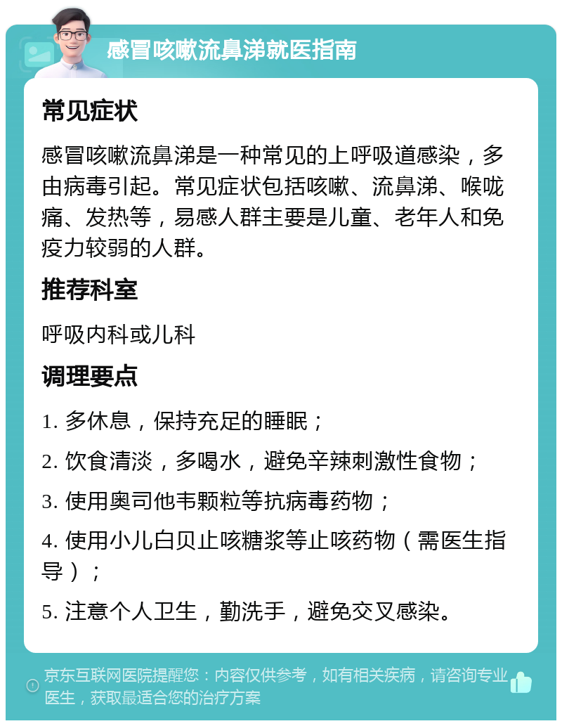 感冒咳嗽流鼻涕就医指南 常见症状 感冒咳嗽流鼻涕是一种常见的上呼吸道感染，多由病毒引起。常见症状包括咳嗽、流鼻涕、喉咙痛、发热等，易感人群主要是儿童、老年人和免疫力较弱的人群。 推荐科室 呼吸内科或儿科 调理要点 1. 多休息，保持充足的睡眠； 2. 饮食清淡，多喝水，避免辛辣刺激性食物； 3. 使用奥司他韦颗粒等抗病毒药物； 4. 使用小儿白贝止咳糖浆等止咳药物（需医生指导）； 5. 注意个人卫生，勤洗手，避免交叉感染。