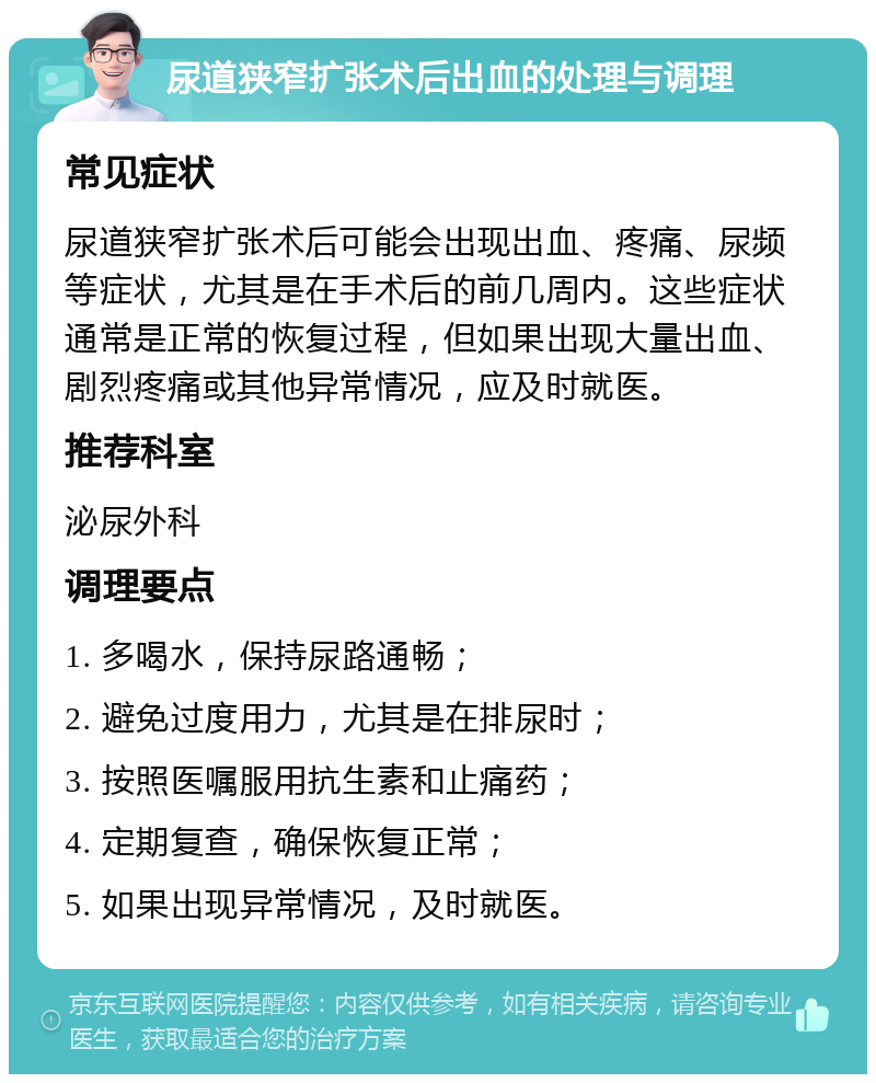 尿道狭窄扩张术后出血的处理与调理 常见症状 尿道狭窄扩张术后可能会出现出血、疼痛、尿频等症状，尤其是在手术后的前几周内。这些症状通常是正常的恢复过程，但如果出现大量出血、剧烈疼痛或其他异常情况，应及时就医。 推荐科室 泌尿外科 调理要点 1. 多喝水，保持尿路通畅； 2. 避免过度用力，尤其是在排尿时； 3. 按照医嘱服用抗生素和止痛药； 4. 定期复查，确保恢复正常； 5. 如果出现异常情况，及时就医。