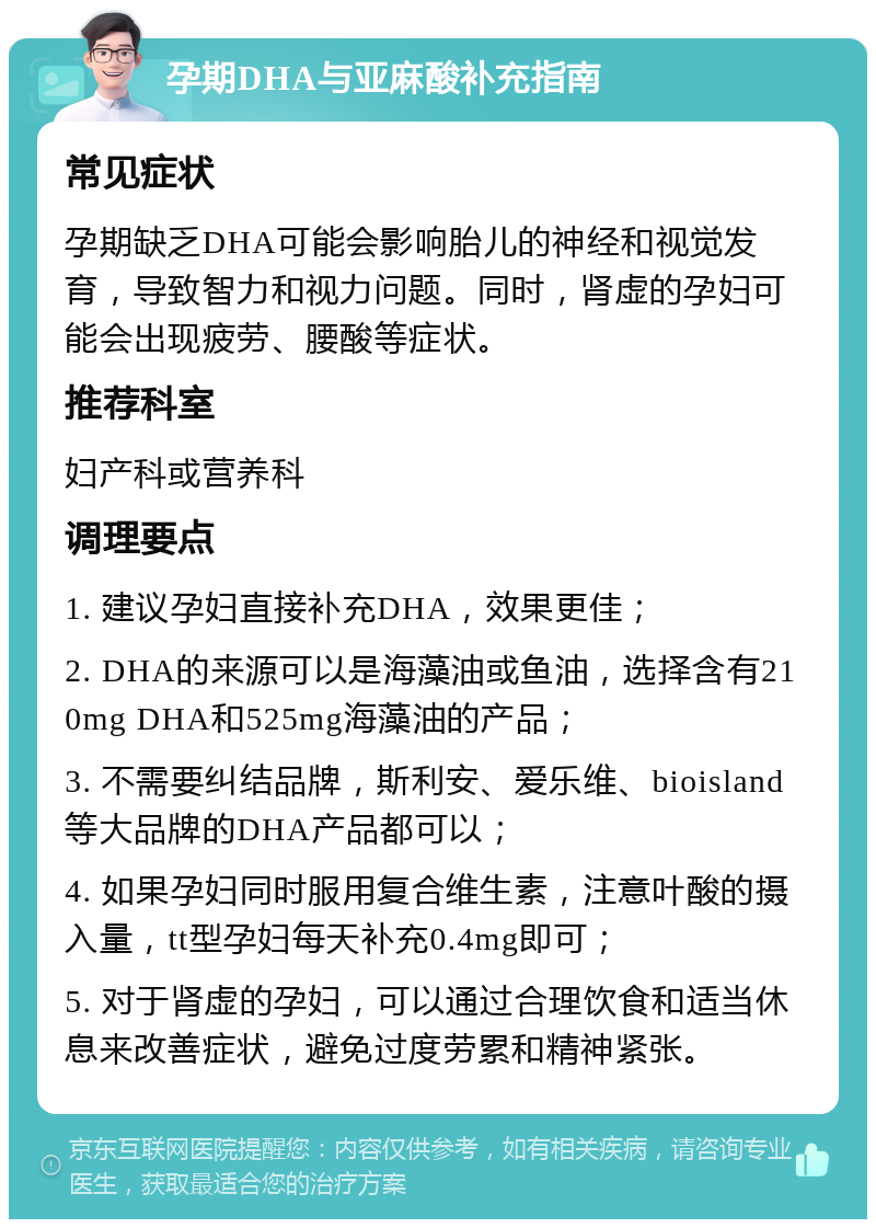 孕期DHA与亚麻酸补充指南 常见症状 孕期缺乏DHA可能会影响胎儿的神经和视觉发育，导致智力和视力问题。同时，肾虚的孕妇可能会出现疲劳、腰酸等症状。 推荐科室 妇产科或营养科 调理要点 1. 建议孕妇直接补充DHA，效果更佳； 2. DHA的来源可以是海藻油或鱼油，选择含有210mg DHA和525mg海藻油的产品； 3. 不需要纠结品牌，斯利安、爱乐维、bioisland等大品牌的DHA产品都可以； 4. 如果孕妇同时服用复合维生素，注意叶酸的摄入量，tt型孕妇每天补充0.4mg即可； 5. 对于肾虚的孕妇，可以通过合理饮食和适当休息来改善症状，避免过度劳累和精神紧张。