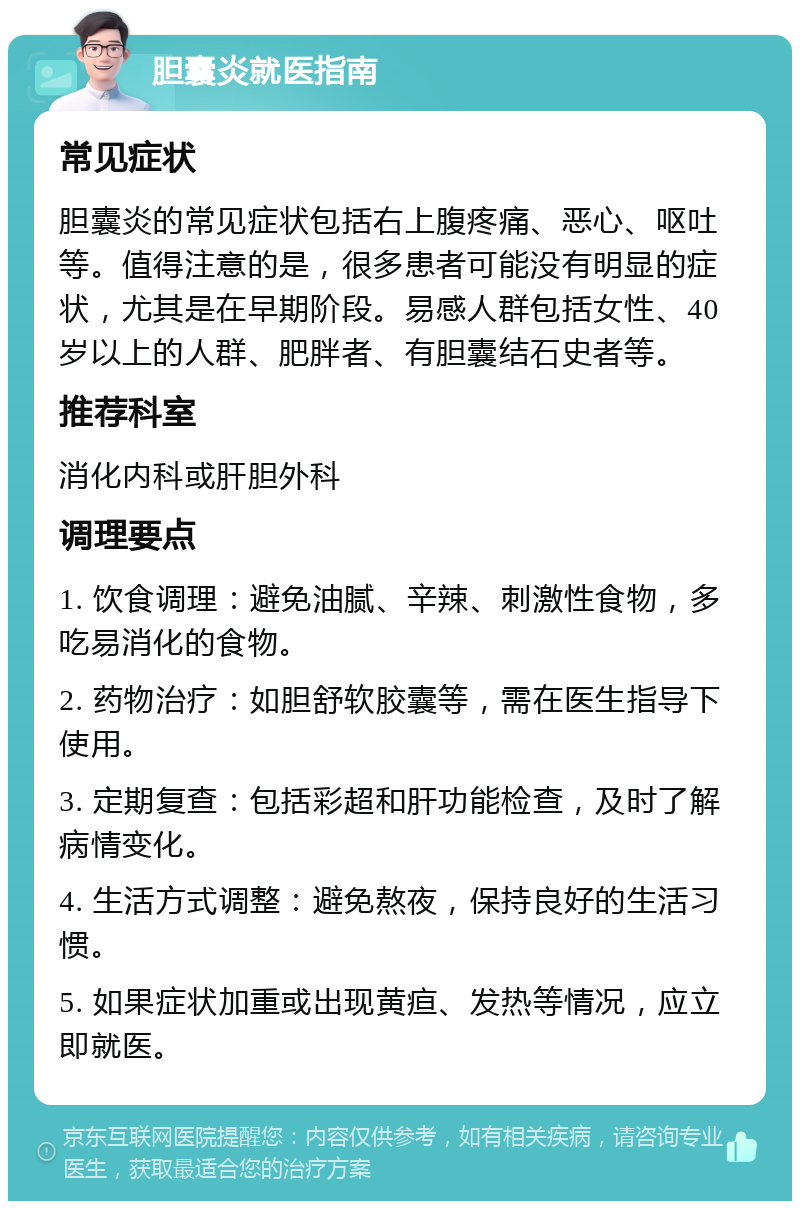 胆囊炎就医指南 常见症状 胆囊炎的常见症状包括右上腹疼痛、恶心、呕吐等。值得注意的是，很多患者可能没有明显的症状，尤其是在早期阶段。易感人群包括女性、40岁以上的人群、肥胖者、有胆囊结石史者等。 推荐科室 消化内科或肝胆外科 调理要点 1. 饮食调理：避免油腻、辛辣、刺激性食物，多吃易消化的食物。 2. 药物治疗：如胆舒软胶囊等，需在医生指导下使用。 3. 定期复查：包括彩超和肝功能检查，及时了解病情变化。 4. 生活方式调整：避免熬夜，保持良好的生活习惯。 5. 如果症状加重或出现黄疸、发热等情况，应立即就医。