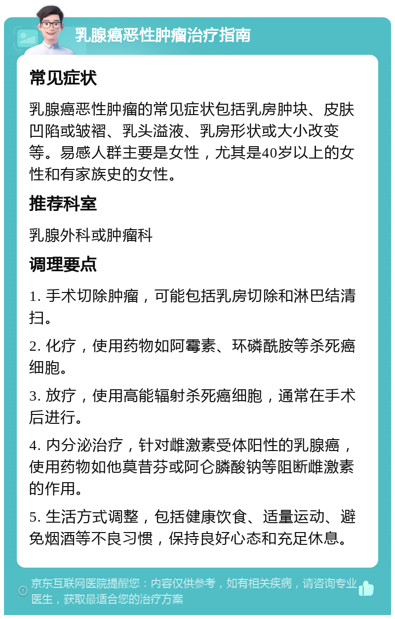 乳腺癌恶性肿瘤治疗指南 常见症状 乳腺癌恶性肿瘤的常见症状包括乳房肿块、皮肤凹陷或皱褶、乳头溢液、乳房形状或大小改变等。易感人群主要是女性，尤其是40岁以上的女性和有家族史的女性。 推荐科室 乳腺外科或肿瘤科 调理要点 1. 手术切除肿瘤，可能包括乳房切除和淋巴结清扫。 2. 化疗，使用药物如阿霉素、环磷酰胺等杀死癌细胞。 3. 放疗，使用高能辐射杀死癌细胞，通常在手术后进行。 4. 内分泌治疗，针对雌激素受体阳性的乳腺癌，使用药物如他莫昔芬或阿仑膦酸钠等阻断雌激素的作用。 5. 生活方式调整，包括健康饮食、适量运动、避免烟酒等不良习惯，保持良好心态和充足休息。