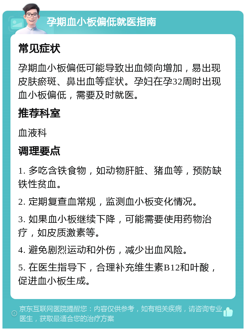 孕期血小板偏低就医指南 常见症状 孕期血小板偏低可能导致出血倾向增加，易出现皮肤瘀斑、鼻出血等症状。孕妇在孕32周时出现血小板偏低，需要及时就医。 推荐科室 血液科 调理要点 1. 多吃含铁食物，如动物肝脏、猪血等，预防缺铁性贫血。 2. 定期复查血常规，监测血小板变化情况。 3. 如果血小板继续下降，可能需要使用药物治疗，如皮质激素等。 4. 避免剧烈运动和外伤，减少出血风险。 5. 在医生指导下，合理补充维生素B12和叶酸，促进血小板生成。