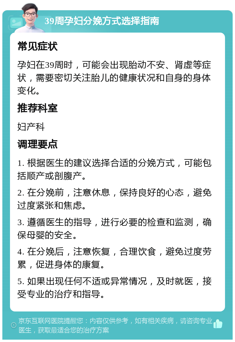 39周孕妇分娩方式选择指南 常见症状 孕妇在39周时，可能会出现胎动不安、肾虚等症状，需要密切关注胎儿的健康状况和自身的身体变化。 推荐科室 妇产科 调理要点 1. 根据医生的建议选择合适的分娩方式，可能包括顺产或剖腹产。 2. 在分娩前，注意休息，保持良好的心态，避免过度紧张和焦虑。 3. 遵循医生的指导，进行必要的检查和监测，确保母婴的安全。 4. 在分娩后，注意恢复，合理饮食，避免过度劳累，促进身体的康复。 5. 如果出现任何不适或异常情况，及时就医，接受专业的治疗和指导。