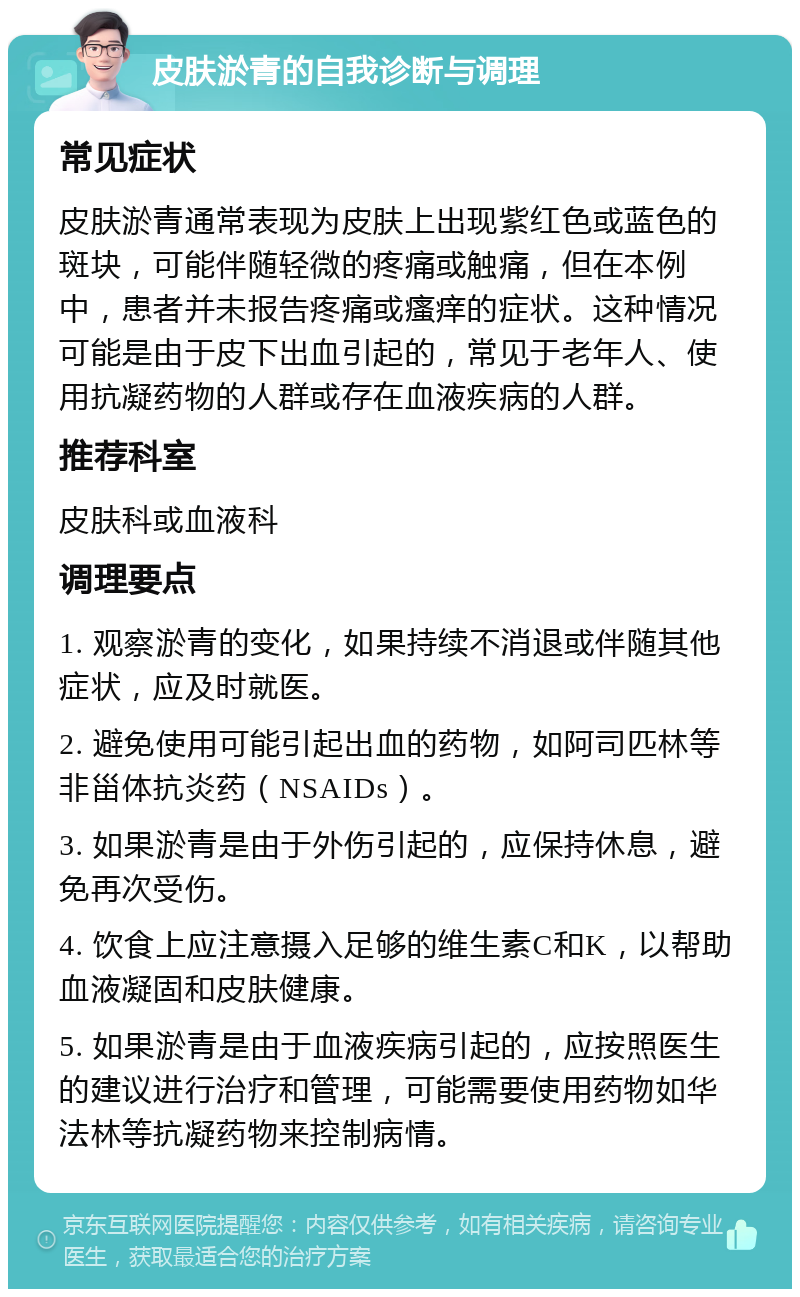 皮肤淤青的自我诊断与调理 常见症状 皮肤淤青通常表现为皮肤上出现紫红色或蓝色的斑块，可能伴随轻微的疼痛或触痛，但在本例中，患者并未报告疼痛或瘙痒的症状。这种情况可能是由于皮下出血引起的，常见于老年人、使用抗凝药物的人群或存在血液疾病的人群。 推荐科室 皮肤科或血液科 调理要点 1. 观察淤青的变化，如果持续不消退或伴随其他症状，应及时就医。 2. 避免使用可能引起出血的药物，如阿司匹林等非甾体抗炎药（NSAIDs）。 3. 如果淤青是由于外伤引起的，应保持休息，避免再次受伤。 4. 饮食上应注意摄入足够的维生素C和K，以帮助血液凝固和皮肤健康。 5. 如果淤青是由于血液疾病引起的，应按照医生的建议进行治疗和管理，可能需要使用药物如华法林等抗凝药物来控制病情。