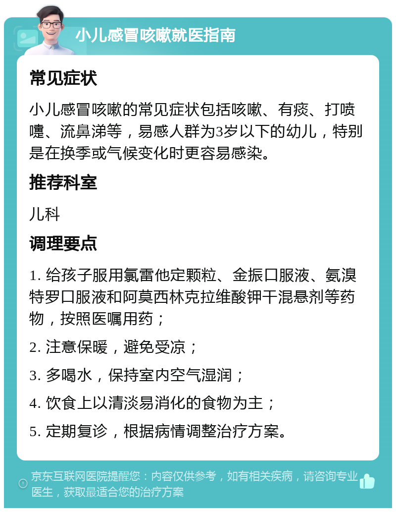 小儿感冒咳嗽就医指南 常见症状 小儿感冒咳嗽的常见症状包括咳嗽、有痰、打喷嚏、流鼻涕等，易感人群为3岁以下的幼儿，特别是在换季或气候变化时更容易感染。 推荐科室 儿科 调理要点 1. 给孩子服用氯雷他定颗粒、金振口服液、氨溴特罗口服液和阿莫西林克拉维酸钾干混悬剂等药物，按照医嘱用药； 2. 注意保暖，避免受凉； 3. 多喝水，保持室内空气湿润； 4. 饮食上以清淡易消化的食物为主； 5. 定期复诊，根据病情调整治疗方案。