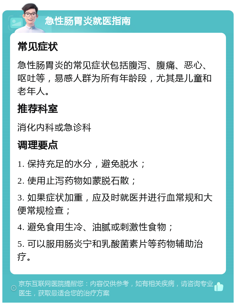 急性肠胃炎就医指南 常见症状 急性肠胃炎的常见症状包括腹泻、腹痛、恶心、呕吐等，易感人群为所有年龄段，尤其是儿童和老年人。 推荐科室 消化内科或急诊科 调理要点 1. 保持充足的水分，避免脱水； 2. 使用止泻药物如蒙脱石散； 3. 如果症状加重，应及时就医并进行血常规和大便常规检查； 4. 避免食用生冷、油腻或刺激性食物； 5. 可以服用肠炎宁和乳酸菌素片等药物辅助治疗。