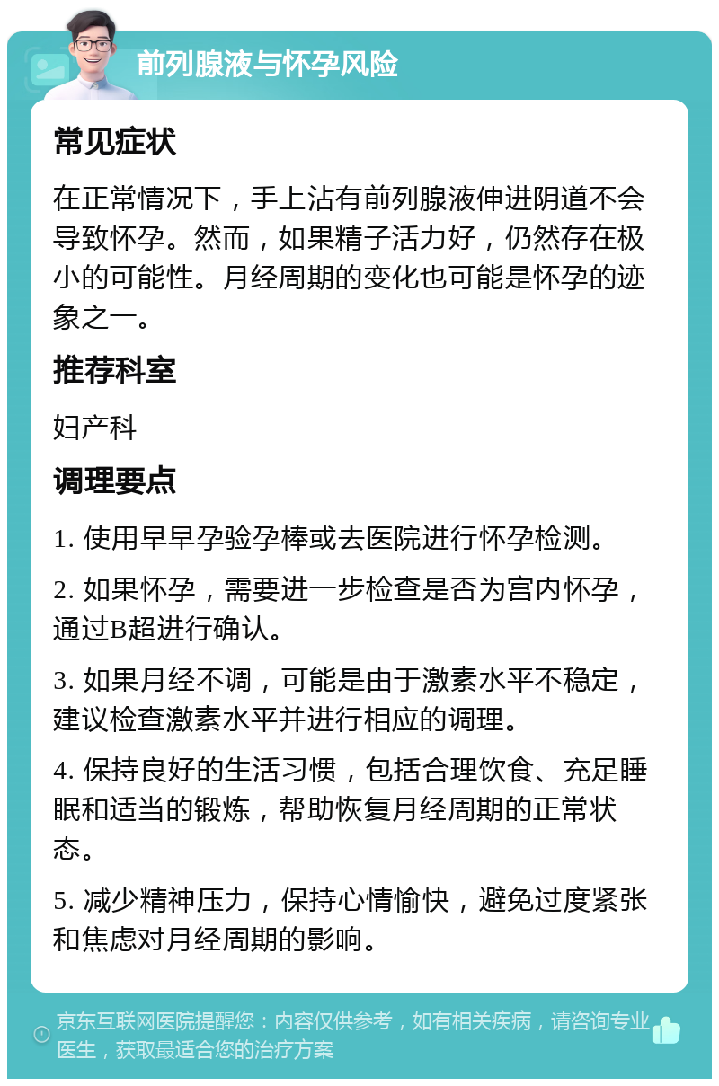 前列腺液与怀孕风险 常见症状 在正常情况下，手上沾有前列腺液伸进阴道不会导致怀孕。然而，如果精子活力好，仍然存在极小的可能性。月经周期的变化也可能是怀孕的迹象之一。 推荐科室 妇产科 调理要点 1. 使用早早孕验孕棒或去医院进行怀孕检测。 2. 如果怀孕，需要进一步检查是否为宫内怀孕，通过B超进行确认。 3. 如果月经不调，可能是由于激素水平不稳定，建议检查激素水平并进行相应的调理。 4. 保持良好的生活习惯，包括合理饮食、充足睡眠和适当的锻炼，帮助恢复月经周期的正常状态。 5. 减少精神压力，保持心情愉快，避免过度紧张和焦虑对月经周期的影响。