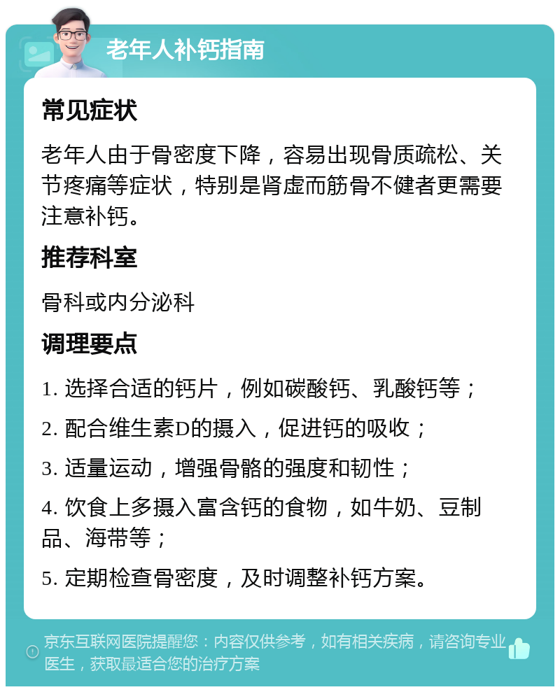 老年人补钙指南 常见症状 老年人由于骨密度下降，容易出现骨质疏松、关节疼痛等症状，特别是肾虚而筋骨不健者更需要注意补钙。 推荐科室 骨科或内分泌科 调理要点 1. 选择合适的钙片，例如碳酸钙、乳酸钙等； 2. 配合维生素D的摄入，促进钙的吸收； 3. 适量运动，增强骨骼的强度和韧性； 4. 饮食上多摄入富含钙的食物，如牛奶、豆制品、海带等； 5. 定期检查骨密度，及时调整补钙方案。