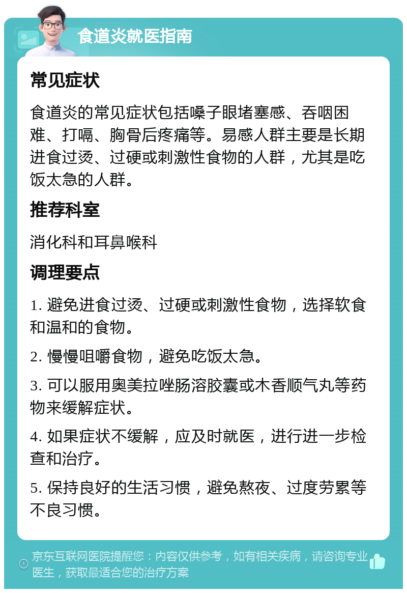 食道炎就医指南 常见症状 食道炎的常见症状包括嗓子眼堵塞感、吞咽困难、打嗝、胸骨后疼痛等。易感人群主要是长期进食过烫、过硬或刺激性食物的人群，尤其是吃饭太急的人群。 推荐科室 消化科和耳鼻喉科 调理要点 1. 避免进食过烫、过硬或刺激性食物，选择软食和温和的食物。 2. 慢慢咀嚼食物，避免吃饭太急。 3. 可以服用奥美拉唑肠溶胶囊或木香顺气丸等药物来缓解症状。 4. 如果症状不缓解，应及时就医，进行进一步检查和治疗。 5. 保持良好的生活习惯，避免熬夜、过度劳累等不良习惯。