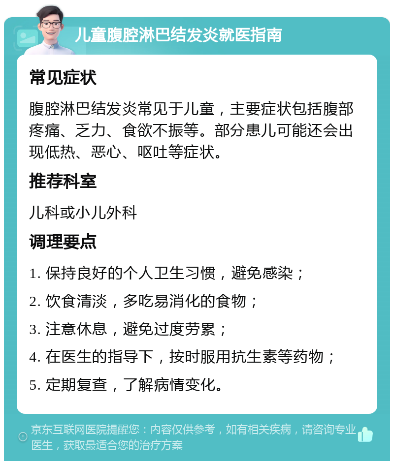 儿童腹腔淋巴结发炎就医指南 常见症状 腹腔淋巴结发炎常见于儿童，主要症状包括腹部疼痛、乏力、食欲不振等。部分患儿可能还会出现低热、恶心、呕吐等症状。 推荐科室 儿科或小儿外科 调理要点 1. 保持良好的个人卫生习惯，避免感染； 2. 饮食清淡，多吃易消化的食物； 3. 注意休息，避免过度劳累； 4. 在医生的指导下，按时服用抗生素等药物； 5. 定期复查，了解病情变化。