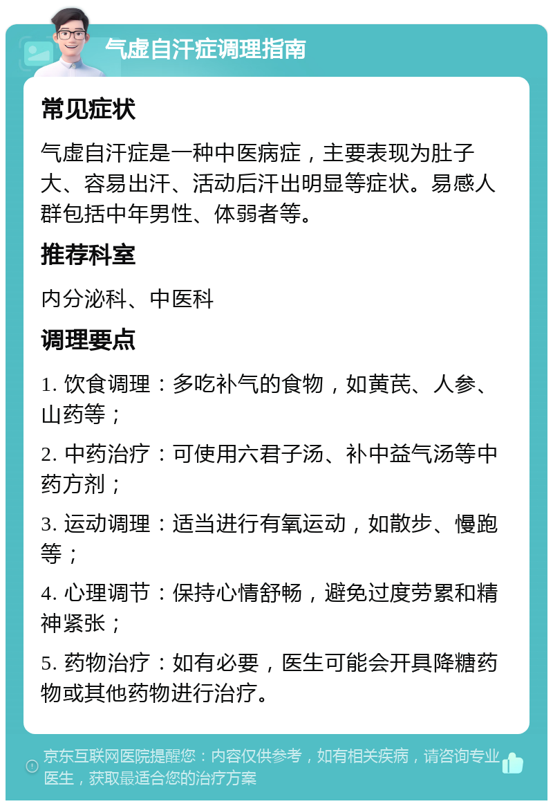 气虚自汗症调理指南 常见症状 气虚自汗症是一种中医病症，主要表现为肚子大、容易出汗、活动后汗出明显等症状。易感人群包括中年男性、体弱者等。 推荐科室 内分泌科、中医科 调理要点 1. 饮食调理：多吃补气的食物，如黄芪、人参、山药等； 2. 中药治疗：可使用六君子汤、补中益气汤等中药方剂； 3. 运动调理：适当进行有氧运动，如散步、慢跑等； 4. 心理调节：保持心情舒畅，避免过度劳累和精神紧张； 5. 药物治疗：如有必要，医生可能会开具降糖药物或其他药物进行治疗。