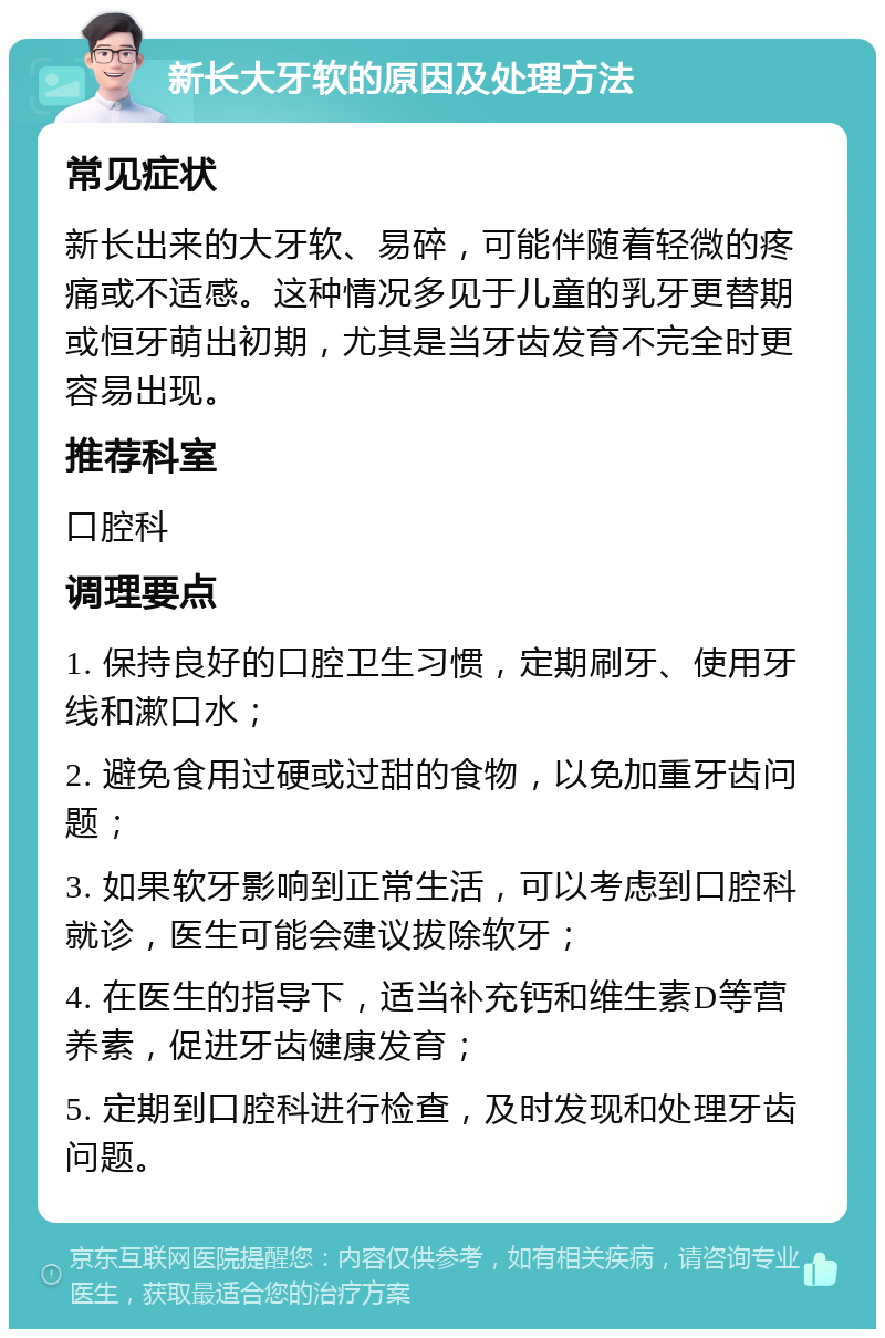 新长大牙软的原因及处理方法 常见症状 新长出来的大牙软、易碎，可能伴随着轻微的疼痛或不适感。这种情况多见于儿童的乳牙更替期或恒牙萌出初期，尤其是当牙齿发育不完全时更容易出现。 推荐科室 口腔科 调理要点 1. 保持良好的口腔卫生习惯，定期刷牙、使用牙线和漱口水； 2. 避免食用过硬或过甜的食物，以免加重牙齿问题； 3. 如果软牙影响到正常生活，可以考虑到口腔科就诊，医生可能会建议拔除软牙； 4. 在医生的指导下，适当补充钙和维生素D等营养素，促进牙齿健康发育； 5. 定期到口腔科进行检查，及时发现和处理牙齿问题。