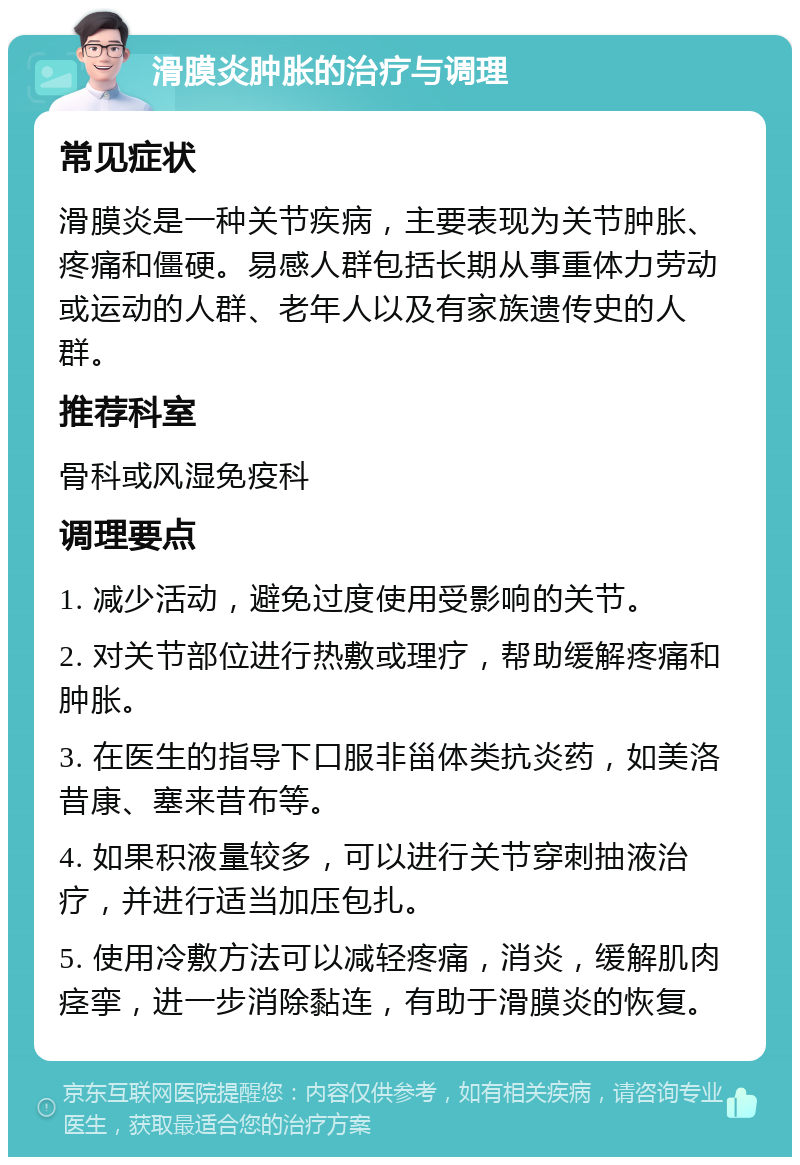 滑膜炎肿胀的治疗与调理 常见症状 滑膜炎是一种关节疾病，主要表现为关节肿胀、疼痛和僵硬。易感人群包括长期从事重体力劳动或运动的人群、老年人以及有家族遗传史的人群。 推荐科室 骨科或风湿免疫科 调理要点 1. 减少活动，避免过度使用受影响的关节。 2. 对关节部位进行热敷或理疗，帮助缓解疼痛和肿胀。 3. 在医生的指导下口服非甾体类抗炎药，如美洛昔康、塞来昔布等。 4. 如果积液量较多，可以进行关节穿刺抽液治疗，并进行适当加压包扎。 5. 使用冷敷方法可以减轻疼痛，消炎，缓解肌肉痉挛，进一步消除黏连，有助于滑膜炎的恢复。