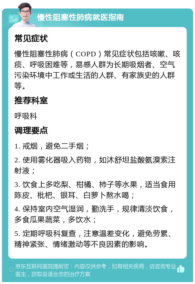 慢性阻塞性肺病就医指南 常见症状 慢性阻塞性肺病（COPD）常见症状包括咳嗽、咳痰、呼吸困难等，易感人群为长期吸烟者、空气污染环境中工作或生活的人群、有家族史的人群等。 推荐科室 呼吸科 调理要点 1. 戒烟，避免二手烟； 2. 使用雾化器吸入药物，如沐舒坦盐酸氨溴索注射液； 3. 饮食上多吃梨、柑橘、柿子等水果，适当食用陈皮、枇杷、银耳、白萝卜熬水喝； 4. 保持室内空气湿润，勤洗手，规律清淡饮食，多食瓜果蔬菜，多饮水； 5. 定期呼吸科复查，注意温差变化，避免劳累、精神紧张、情绪激动等不良因素的影响。