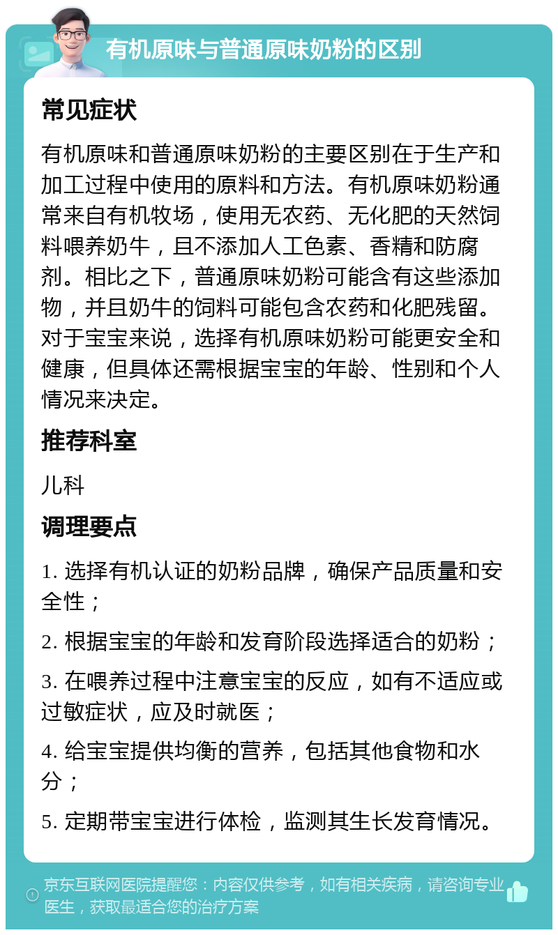 有机原味与普通原味奶粉的区别 常见症状 有机原味和普通原味奶粉的主要区别在于生产和加工过程中使用的原料和方法。有机原味奶粉通常来自有机牧场，使用无农药、无化肥的天然饲料喂养奶牛，且不添加人工色素、香精和防腐剂。相比之下，普通原味奶粉可能含有这些添加物，并且奶牛的饲料可能包含农药和化肥残留。对于宝宝来说，选择有机原味奶粉可能更安全和健康，但具体还需根据宝宝的年龄、性别和个人情况来决定。 推荐科室 儿科 调理要点 1. 选择有机认证的奶粉品牌，确保产品质量和安全性； 2. 根据宝宝的年龄和发育阶段选择适合的奶粉； 3. 在喂养过程中注意宝宝的反应，如有不适应或过敏症状，应及时就医； 4. 给宝宝提供均衡的营养，包括其他食物和水分； 5. 定期带宝宝进行体检，监测其生长发育情况。