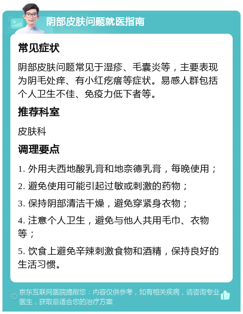 阴部皮肤问题就医指南 常见症状 阴部皮肤问题常见于湿疹、毛囊炎等，主要表现为阴毛处痒、有小红疙瘩等症状。易感人群包括个人卫生不佳、免疫力低下者等。 推荐科室 皮肤科 调理要点 1. 外用夫西地酸乳膏和地奈德乳膏，每晚使用； 2. 避免使用可能引起过敏或刺激的药物； 3. 保持阴部清洁干燥，避免穿紧身衣物； 4. 注意个人卫生，避免与他人共用毛巾、衣物等； 5. 饮食上避免辛辣刺激食物和酒精，保持良好的生活习惯。