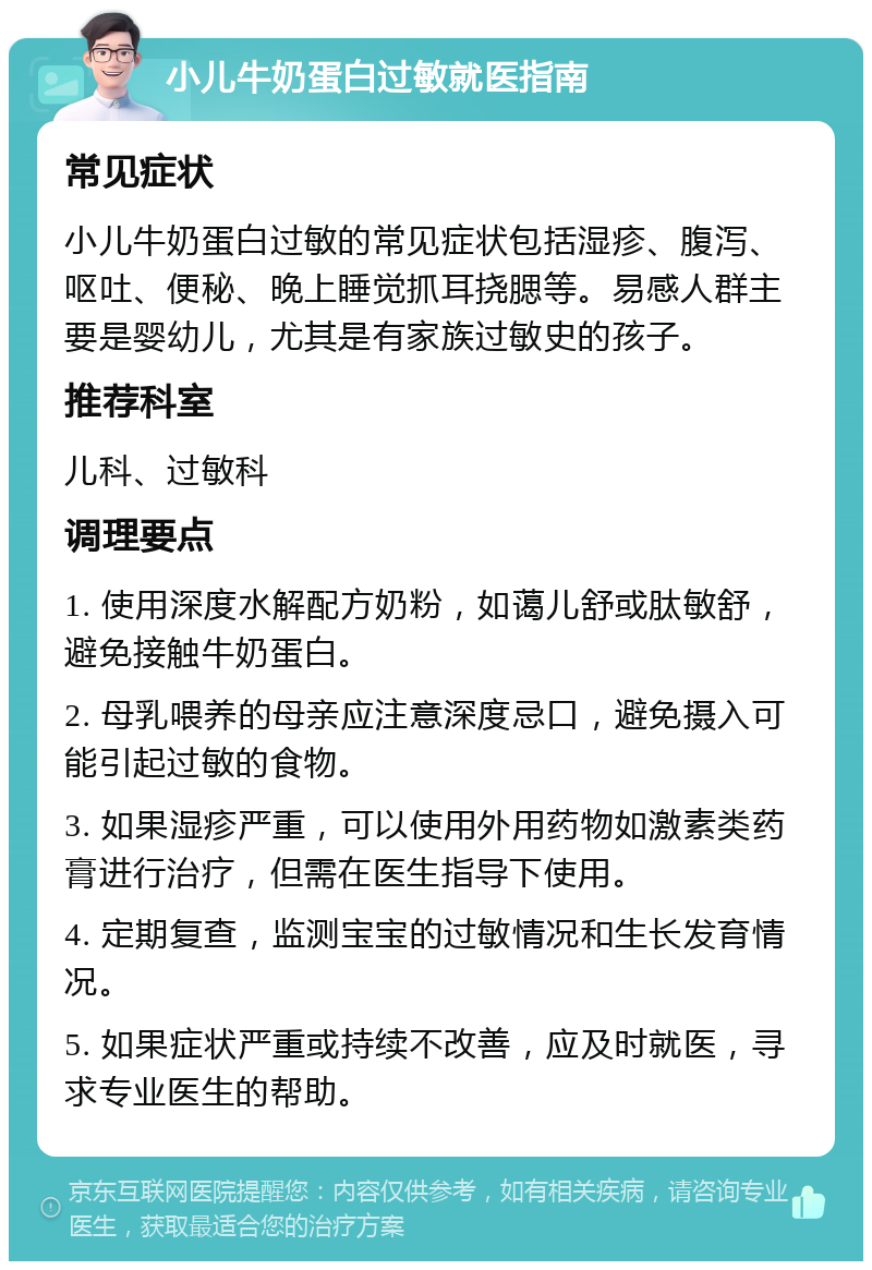 小儿牛奶蛋白过敏就医指南 常见症状 小儿牛奶蛋白过敏的常见症状包括湿疹、腹泻、呕吐、便秘、晚上睡觉抓耳挠腮等。易感人群主要是婴幼儿，尤其是有家族过敏史的孩子。 推荐科室 儿科、过敏科 调理要点 1. 使用深度水解配方奶粉，如蔼儿舒或肽敏舒，避免接触牛奶蛋白。 2. 母乳喂养的母亲应注意深度忌口，避免摄入可能引起过敏的食物。 3. 如果湿疹严重，可以使用外用药物如激素类药膏进行治疗，但需在医生指导下使用。 4. 定期复查，监测宝宝的过敏情况和生长发育情况。 5. 如果症状严重或持续不改善，应及时就医，寻求专业医生的帮助。